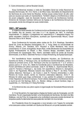C. Caire (itinerante) e Jalmar Bowden (local).
Essa Conferencia recebeu a visita do Secretário Geral da União Nacional de
Escolas Dominicaes, Mr. H.S. Harris, e de Miss Case, Secretária do Departamento
de Senhoras da Junta Geral de Missões. Ambas essas visitas foram de alto valor
para as causas que cada um representava. Também alegrou a Conferencia a visita
do jovem prégador, José de Azevedo Guerra, membro da Conferencia Central.
Amancio de Campos Cardoso retirou-se da Egreja e da Conferencia Annual sob
accusação, tendo de entregar as suas credenciaes.
1921 - 36ª sessão
A trigésima sexta sessão da Conferencia Annual Brasileira teve lugar na Egreja
do Cattete, Rio de Janeiro, nos dias 3 a 7 de Agosto de 1921. Á chamada
responderam 11 clérigos, 4 prégadores em experiência e 7 delegados leigos. Foi
eleito secretário Victorino Gonçalves, auxiliado por Epaminondas Moura, Cesar
Dacorso Filho e W.H. Moore.
Essa Conferencia foi honrada pelas visitas do Dr. E.H. Rawlings, Secretário
Geral da Junta de Missões Estrangeiras; Dr. J. Yong, lente na Universidade de
Emory, Atlanta; J.R. Sanders, B.H. Houston e Earle Moreland, tres novos
missionários; H. Cook, evangelista; Alvaro Reis, então Moderador da Assembléa da
Egreja Presbyteriana no Brasil; o Rev. Erasmo Braga, secretário Geral da
Commissão de Cooperação; Rev. Harris, secretário Geral da União de Escolas
Dominicaes, e os Revs. Salomão Ferraz e o bispo Kinsolving, da Egreja Episcopal.
Por transferência foram recebidos Benjamin Houston, da Conferencia da
Carolina do Norte, e Henrique Lima, da Conferencia Central Brasileira, ambos na
classe do primeiro anno. O Dr. Henrique Lima fez os exames do 1° e 2° annos e
passou para o 3° anno. D.L. Betts foi transferido para a Conferencia Sul Brasileira.
Foram admittidos em plena connexão: José H. da Matta Jr., Epaminondas Moura,
José R. Ferreira e Henrique L. da Costa. Em experiência: Antonio C. Gonçalves,
José A. de Figueiredo, Messias Cesario dos Santos e Raul F. da Silva. Foram
eleitos diáconos: Henrique L. da Costa e José R. Ferreira (itinerantes) e João
Pereira do Couto (local), sendo os mesmos ordenados diáconos. Arino F. de
Moraes foi eleito guia leigo conferencial. A seu pedido foi jubilado o venerando
irmão Hippolyto de Oliveira Campos. Foram eleitos delegados á Conferencia Geral,
a reunir-se em Hot Springs, EUA, J.L. Becker, clérigo, e Josué Cardoso, leigo, e
supplentes, J.L. Kennedy e D. Daisy Kennedy.
A Conferencia deu seu pleno apoio á organização de Sociedade Missionária de
Senhoras.
A 13 de Novembro, foi organizada a Egreja de Santa Luzia de Carangola, com 65
membros. Foi ahi organizada também uma Sociedade de Senhoras. No bairro de São
Matbeus, Juiz de Fóra, foi inaugurada uma confortável casa para escola dominical; foi
lançadaa pedra fundamental da casa pastoral e também do novotemplo.
Em Presidente Alves foi inaugurado o novo templo e em Tapera foi comprada
uma casa para cultos e também em Queluz de Minas em um ponto bastante central.
 