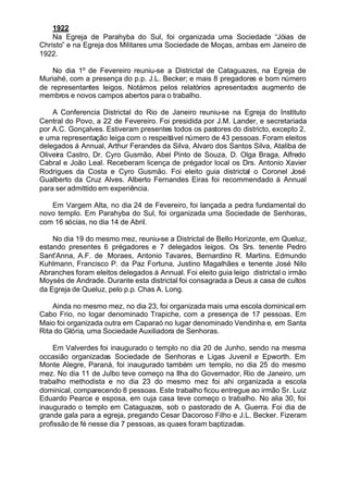 1922
Na Egreja de Parahyba do Sul, foi organizada uma Sociedade “Jóias de
Christo” e na Egreja dos Militares uma Sociedade de Moças, ambas em Janeiro de
1922.
No dia 1º de Fevereiro reuniu-se a Districtal de Cataguazes, na Egreja de
Muriahé, com a presença do p.p. J.L. Becker; e mais 8 pregadores e bom número
de representantes leigos. Notámos pelos relatórios apresentados augmento de
membros e novos campos abertos para o trabalho.
A Conferencia Districtal do Rio de Janeiro reuniu-se na Egreja do Instituto
Central do Povo, a 22 de Fevereiro. Foi presidida por J.M. Lander, e secretariada
por A.C. Gonçalves. Estiveram presentes todos os pastores do districto, excepto 2,
e uma representação leiga com o respeitável número de 43 pessoas. Foram eleitos
delegados á Annual, Arthur Ferandes da Silva, Alvaro dos Santos Silva, Ataliba de
Oliveira Castro, Dr. Cyro Gusmão, Abel Pinto de Souza, D. Olga Braga, Alfredo
Cabral e João Leal. Receberam licença de prégador local os Drs. Antonio Xavier
Rodrigues da Costa e Cyro Gusmão. Foi eleito guia districtal o Coronel José
Gualberto da Cruz Alves. Alberto Fernandes Eiras foi recommendado á Annual
para ser admittido em experiência.
Em Vargem Alta, no dia 24 de Fevereiro, foi lançada a pedra fundamental do
novo templo. Em Parahyba do Sul, foi organizada uma Sociedade de Senhoras,
com 16 sócias, no dia 14 de Abril.
No dia 19 do mesmo mez, reuniu-se a Districtal de Bello Horizonte, em Queluz,
estando presentes 6 prégadores e 7 delegados leigos. Os Srs. tenente Pedro
Sant'Anna, A.F. de ,Moraes, Antonio Tavares, Bernardino R. Martins. Edmundo
Kuhlmann, Francisco P. da Paz Fortuna, Justino Magalhães e tenente José Nilo
Abranches foram eleitos delegados á Annual. Foi eleito guia leigo districtal o irmão
Moysés de Andrade. Durante esta districtal foi consagrada a Deus a casa de cultos
da Egreja de Queluz, pelo p.p. Chas A. Long.
Ainda no mesmo mez, no dia 23, foi organizada mais uma escola dominical em
Cabo Frio, no logar denominado Trapiche, com a presença de 17 pessoas. Em
Maio foi organizada outra em Caparaó no lugar denominado Vendinha e, em Santa
Rita do Glória, uma Sociedade Auxiliadora de Senhoras.
Em Valverdes foi inaugurado o templo no dia 20 de Junho, sendo na mesma
occasião organizadas Sociedade de Senhoras e Ligas Juvenil e Epworth. Em
Monte Alegre, Paraná, foi inaugurado também um templo, no dia 25 do mesmo
mez. No dia 11 de Julbo teve começo na Ilha do Governador, Rio de Janeiro, um
trabalho methodista e no dia 23 do mesmo mez foi ahi organizada a escola
dominical, comparecendo 8 pessoas. Este trabalho ficou entregue ao irmão Sr. Luiz
Eduardo Pearce e esposa, em cuja casa teve começo o trabalho. No alia 30, foi
inaugurado o templo em Cataguazes, sob o pastorado de A. Guerra. Foi dia de
grande gala para a egreja, pregando Cesar Dacoroso Filho e J.L. Becker. Fizeram
profissão de fé nesse dia 7 pessoas, as quaes foram baptizadas.
 