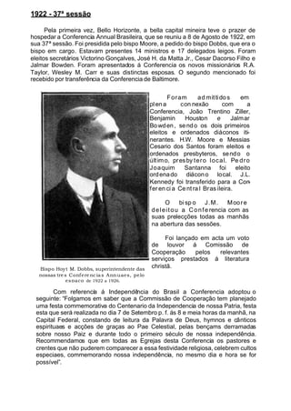 1922 - 37ª sessão
Pela primeira vez, Bello Horizonte, a bella capital mineira teve o prazer de
hospedar a Conferencia Annual Brasileira, que se reuniu a 8 de Agosto de 1922, em
sua 37ª sessão. Foi presidida pelo bispo Moore, a pedido do bispo Dobbs, que era o
bispo em cargo. Estavam presentes 14 ministros e 17 delegados leigos. Foram
eleitos secretários Victorino Gonçalves, José H. da Matta Jr., Cesar Dacorso Filho e
Jalmar Bowden. Foram apresentados á Conferencia os novos missionários R.A.
Taylor, Wesley M. Carr e suas distinctas esposas. O segundo mencionado foi
recebido por transferência da Conferencia de Baltimore.
Foram ad mittidos em
plena con nexão com a
Conferencia, João Trentino Ziller,
Benjamin Houston e Jalmar
Bowden, sendo os dois primeiros
eleitos e ordenados diáconos iti-
nerantes. H.W. Moore e Messias
Cesario dos Santos foram eleitos e
ordenados presbyteros, sendo o
último, presby tero local. Pe dro
Joaquim Santanna foi eleito
ordenado diácono local. J.L.
Kennedy foi transferido para a Con-
fer en ci a Ce ntra l Bras ileira.
O bi sp o J.M. Moore
deleitou a Confe rencia com as
suas prelecções todas as manhãs
na abertura das sessões.
Foi lançado em acta um voto
de louvor á Comissão de
Cooperação pelos relevantes
serviços prestados á literatura
christã.
Com referencia á Independência do Brasil a Conferencia adoptou o
seguinte: “Folgamos em saber que a Commissão de Cooperação tem planejado
uma festa commemorativa do Centenario da Independencia de nossa Patria, festa
esta que será realizada no dia 7 de Setembro p. f. ás 8 e meia horas da manhã, na
Capital Federal, constando de leitura da Palavra de Deus, hymnos e cânticos
espirituaes e acções de graças ao Pae Celestial, pelas bençams derramadas
sobre nosso Paiz e durante todo o primeiro século de nossa independência.
Recommendamos que em todas as Egrejas desta Conferencia os pastores e
crentes que não puderem comparecer a essa festividade religiosa, celebrem cultos
especiaes, commemorando nossa independência, no mesmo dia e hora se for
possível”.
Bispo Hoyt M. Dobbs, superintendente das
nossas tres Conferencias Annuaes, pelo
espaço de 1922 a 1926.
 