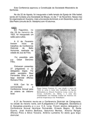 Esta Conferencia approvou a Constituição da Sociedade Missionária de
Senhoras.
No dia 22 de Agosto, foi inaugurado o bello templo da Egreja de Villa Isabel,
sendo ahi fundada uma Sociedade de Moças, no dia 1° de Novembro. Nesse mez
foi organizada em Guarany, mais uma escola dominical, e em Dezembro, outra, em
São Pedro (circuito de Dr. Astolpho) com 43 alunnos.
1923
Em Fagundes, no
dia 29 de Janeiro de
1923, foi inaugurado um
salão para cultos.
A 8 de Fevereiro
tiveram início os
trabalhos da Conferencia
Districtal de Bello
Horizonte, realizada na
cidade de Juiz de Fóra.
Foi presidida pelo
p.p. Cesar Darcorso
Filho.
Estiveram presentes
27 prégadores e 12
delegados leigos. Foi
eleito secretário Raul
Fernandes Silva e guia
leigo districtal Affonso
Romano Filho.
W.M. Carr foi re-
commendado á
Conferencia Annual para
as ordens de diácono
local.
A 21 de Fevereiro reuniu -se a Conferencia Districtal de Cataguazes,
na cidade do mesmo nome, com 8 prégadores e 27 delegados. Secretariou-a
A. Gonçalves presidiu -a o p.p. C.A. Long. Foram eleitos delegados á
Conferencia Annual Henrique Fernandes, Ernesto Bagno, D. Zaida
Guerra, José Avelino Barbosa, Saturnino Montes, Antonio Rangel,
Affonso Pires e Altivo Teixeira. Antônio Lantelmo foi eleito guia leigo
districtal.
Bispo James Cannon Jr., que desde o anno de
1926 se acha á testa dos trabalhos da Egreja
Methodista no Brasil.Também toma conta do
nosso trabalho na Africa, e é uma das
notabilidades nos Estados Unidos da America em
pról da temperança e da "Prohibição".
 