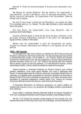 Ma no el P. Pi nt o foi re commen da do á An nu al pa ra admissã o á ex -
periência.
Na Egreja de Jardim Botânico, Rio de Janeir o, foi organizada a
Lig a Ep wo rth, no dia 2 de Março, com 31 pessoas presentes, e em
Sa nta Luzi a de Car ang ola , foi or ga niz ada urna So cie dad e “Jóias de
Christo” com 37 sócios.
No dia 21 teve lo ga r a Di st ri ct al de Pe tr ópo lis , na ci da de de Cabo
Frio, presidida pelo p.p. J.L. Becker. Foi ella muito animada e vários assumptos
foram discutidos.
Em Rio Novo, foi organizada u m a Liga Epworth, sob o
pastorado de Ernesto Bagno.
Causou profundo pezar a morte do fiel servo de Deus, Henrique Lima
da Co st a, ministro methodist a, oc orri do a 7 de Ju lho. Fo i elle pastor da
Egreja do Braz, Cattete e Villa Isabel.
Ne ss e mez foi so lennizado o ac to do la nç amento da pedr a
an gula r do templo meth odis ta em Pa lm yr a e em Ag osto da de Juiz
de Fóra.
1923 - 38ª sessão
A 8 de Agosto de 1923, foram abertos os trabalhos da 38º Conferencia Annual
Brasileira, realizada em São Paulo de Muriahé. Foi ella presidida pelo bispo Dobbs
e secretariada pelos irmãos J.H da Matta Jr., J.R. Ferreira, Antonio de Campos
Gonçalves e Wesley Moore Carr. Só dois prégadores, membros desta Conferencia,
estavam ausentes, sendo um o Dr. J.W. Tarboux, tão querido pelo bom trabalho
feito no Brasil e agora na lista dos jubilados, e o irmão Benjamin Houston, ambos
nos Estados Unidos, o último, devido ao estado de saúde de sua esposa.
Esteve presente o venerando Hippolyto de Oliveira Campos, que, embora
jubilado, trabalbava, como ainda agora trabalha, com amor e dedicação pela
Causa. A representação leiga foi muito boa, ainda que incompleta. Muitos foram os
visitantes; os trabalhos foram executados em harmonia. Benjamin da Silva Reis e
Manoel Pereira Pinto foram admittidos á experiencia, e em plena connexão foram
admittidos os seguintes prégadores: Wesley Moore Carr, Antonio de Campos
Gonçalves, Messias Cesario dos Santos e José Antonio de Figueiredo.
A Sociedade Missionária de Senhoras apresentou um optimo relatório do
trabalho feito durante o anno e as directoras dos Collegios também apresentaram
bons relatórios.
Foram eleitos e ordenados diáconos itinerantes Antonio de Campos Gonçalves e
W.M. Carr e presbyteros itinerantes José Henriquesda Matta e José Rodrigues Ferreira.
No dia 11 de Outubro foi lançada a pedra angular do novo templo com uma
tocante cerimonia em Porto Novo do Cunha. Em Camargos, circuito de Muriahé, foi
 