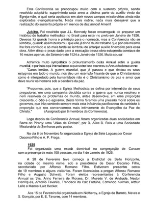 Esta Conferencia se preoccupou muito com o sustento próprio, sendo
resolvido adoptá-lo, supprimindo cada anno a décima parte do auxílio vindo da
Egreja-mãe, o qual seria applicado em abrir novos campos missionários ainda não
explorados evangelicamente. Nada mais nobre, nada mais desejável que a
realização do sustento próprio em menos de dez annos! Amem!
Jubileu. Foi resolvido que J.L. Kennedy fosse encarregado de preparar um
histórico do trabalho methodista no Brasil para estar no prelo em Janeiro de 1926.
Deveras foi grande honra e privilégio para o nomeado, mas a Conferencia não se
lembrou, quando assim deliberou, que elle já tinha muito trabalho que por ella mesmo
lhe fora confiado e só mais tarde se lembrou de arranjar auxílio financeiro para essa
obra. Além disso o prazo dado para a execução dessa obra estupenda constava de
16 mezes apenas, de Setembro de 1924 a Janeiro de 1926. Muita cousa!
Achamos muito sympathico o pronunciamento desta Annual sobre a guerra
mundial, e por isso aqui intercalamoso quesobre isso escreveuo Annuario desse anno:
"Caros irmãos, A guerra mundial, que já passou e que deixou os seus
estygmas em todo o mundo, nos deu um exemplo frisante de que o Christianismo
como é interpretado pela humanidade não é o Christianismo de paz e amor que
deve reunir os homens sob a bandeira da paz.
“Propomos, pois, que a Egreja Methodista se defina por intermédio de seus
pregadores, em uma campanha decidida contra a guerra que nunca resolveu e
nem resolverá os problemas do mundo, antes desenvolve, em uma proporção
crescente, o ódio e o egoismo. Desta forma faremos uma pressão moral sobre os
governos, que irão sentindo sempre mais esta influência pacificadora da caridade á
proporção que nos convencermos mais intimamente do Evangelho da Paz de
Christo." (Assignado por 8 membros da Conferencia).
Logo depois da Conferencia Annual, foram organizadas duas sociedades em
Barra do Pirahy: uma "Jóias de Christo", por D. Alice D. Reis e uma Sociedade
Missionária de Senhoras pelo pastor.
No dia 6 de Novembro foi organizada a Egreja de Sete Lagoas por Cesar
Dacorso Filho e A. P. Fraga.
1925
Foi organizada uma escola dominical na congregação de Canaan
com a presença de mais 100 pessoas, no dia 4 de Janeiro de 1925.
A 28 de Fevereiro teve começo a Districtal de Bello Horizonte,
na cidade do mesmo nome, sob a presidência de Cesar Dacorso Filho,
secretariado por Affonso Romano Filho. Estiveram presentes cerca
de 19 membros e alguns visitantes. Foram licenciados a pregar: Affonso Romano
Filho e Augusto Schwab. Foram eleitos representantes á Conferencia
Annual os Srs. Arino Ferreira de Moraes, Dr. Moysés V. de Andrade, Nestor
Henriques, Antonio Tavares, Francisco da Paz Fortuna, Edmundo Kulman, Arthur
Leite e Manoel Luiz Becker.
Aos 15 de Fevereiro foi organizada em Nictheroy, a Egreja de Barreto, Neves e
S. Gonçalo, por E. E. Tavares, com 14 membros.
 