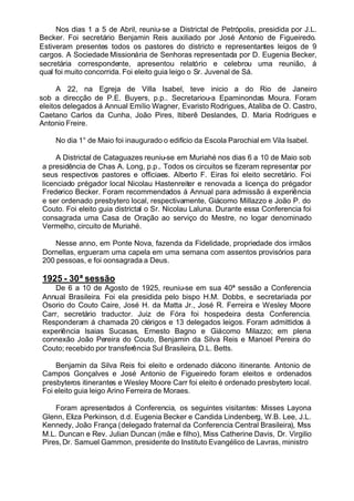 Nos dias 1 a 5 de Abril, reuniu-se a Districtal de Petrópolis, presidida por J.L.
Becker. Foi secretário Benjamin Reis auxiliado por José Antonio de Figueiredo.
Estiveram presentes todos os pastores do districto e representantes leigos de 9
cargos. A Sociedade Missionária de Senhoras representada por D. Eugenia Becker,
secretária correspondente, apresentou relatório e celebrou uma reunião, á
qual foi muito concorrida. Foi eleito guia leigo o Sr. Juvenal de Sá.
A 22, na Egreja de Villa Isabel, teve inicio a do Rio de Janeiro
sob a direcção de P.E. Buyers, p.p.. Secretariou-a Epaminondas Moura. Foram
eleitos delegados á Annual Emílio Wagner, Evaristo Rodrigues, Ataliba de O. Castro,
Caetano Carlos da Cunha, João Pires, ltiberê Deslandes, D. Maria Rodrigues e
Antonio Freire.
No dia 1° de Maio foi inaugurado o edifício da Escola Parochial em Vila Isabel.
A Districtal de Cataguazes reuniu-se em Muriahé nos dias 6 a 10 de Maio sob
a presidência de Chas A. Long, p.p.. Todos os circuitos se fizeram representar por
seus respectivos pastores e officiaes. Alberto F. Eiras foi eleito secretário. Foi
licenciado prégador local Nicolau Hastenreiter e renovada a licença do prégador
Frederico Becker. Foram recommendados á Annual para admissão á experiência
e ser ordenado presbytero local, respectivamente, Giácomo Millazzo e João P. do
Couto. Foi eleito guia districtal o Sr. Nicolau Laluna. Durante essa Conferencia foi
consagrada uma Casa de Oração ao serviço do Mestre, no logar denominado
Vermelho, circuito de Muriahé.
Nesse anno, em Ponte Nova, fazenda da Fidelidade, propriedade dos irmãos
Dornellas, ergueram uma capela em uma semana com assentos provisórios para
200 pessoas, e foi oonsagrada a Deus.
1925 - 30ª sessão
De 6 a 10 de Agosto de 1925, reuniu-se em sua 40ª sessão a Conferencia
Annual Brasileira. Foi ela presidida pelo bispo H.M. Dobbs, e secretariada por
Osorio do Couto Caire, José H. da Matta Jr., José R. Ferreira e Wesley Moore
Carr, secretário traductor. Juiz de Fóra foi hospedeira desta Conferencia.
Responderam á chamada 20 clérigos e 13 delegados leigos. Foram admittidos á
experiência lsaias Sucasas, Ernesto Bagno e Giácomo Milazzo; em plena
connexão João Pereira do Couto, Benjamin da Silva Reis e Manoel Pereira do
Couto; recebido por transferência Sul Brasileira, D.L. Betts.
Benjamin da Silva Reis foi eleito e ordenado diácono itinerante. Antonio de
Campos Gonçalves e José Antonio de Figueiredo foram eleitos e ordenados
presbyteros itinerantes e Wesley Moore Carr foi eleito é ordenado presbytero local.
Foi eleito guia leigo Arino Ferreira de Moraes.
Foram apresentados á Conferencia, os seguintes visitantes: Misses Layona
Glenn, Eliza Perkinson, d.d. Eugenia Becker e Candida Lindenberg, W.B. Lee, J.L.
Kennedy, João França (delegado fraternal da Conferencia Central Brasileira), Mss
M.L. Duncan e Rev. Julian Duncan (mãe e filho), Miss Catherine Davis, Dr. Virgilio
Pires, Dr. Samuel Gammon, presidente do Instituto Evangélico de Lavras, ministro
 