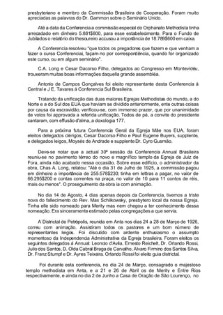 presbyteriano e membro da Commissão Brasileira de Cooperação. Foram muito
apreciadas as palavras do Dr. Gammon sobre o Seminário Unido.
Até a data da Conferencia a commissão especial do Orphanato Methodista tinha
arrecadado em dinheiro 5:881$800, para esse estabelecimento. Para o Fundo de
Jubilados o relatório do thesoureiro accusou a importância de 18:789$600 em caixa.
A Conferencia resolveu "que todos os pregadores que fazem e que venham a
fazer o curso Conferenciai, façam-no por correspondência, quando for organizado
este curso, ou em algum seminário".
C.A. Long e Cesar Dacorso Filho, delegados ao Congresso em Montevidéu,
trouxeram muitas boas informações daquella grande assembléa.
Antonio de Campos Gonçalves foi eleito representante desta Conferencia á
Central e J E. Tavares á Conferencia Sul Brasileira.
Tratando da unificação das duas maiores Egrejas Methodistas do mundo, a do
Norte e a do Sul dos EUA que haviam se dividido anteriormente, ente outras coisas
por causa da escravidão, verificou-se, com immenso prazer, que por unanimidade
de votos foi approvada a referida unificação. Todos de pé, a convite do presidente
cantaram, com effusão d'alma, a doxologia 177.
Para a próxima futura Conferencia Geral da Egreja Mãe nos EUA, foram
eleitos delegados clérigos, Cesar Dacorso Filho e Paul Eugene Buyers, supplente,
e delegados leigos, Moysés de Andrade e supplente Dr. Cyro Gusmão.
Deve-se notar que a actual 30ª sessão da Conferencia Annual Brasileira
reuniu-se no pavimento térreo do novo e magnífico templo da Egreja de Juiz de
Fora, ainda não acabado nessa occasião. Sobre esse edifício, o administrador da
obra, Chas A. Long, relatou: "Até o dia 31 de Julho de 1925, a commissão pagou
em dinheiro a importância de 255:578$230; tinha em lettras a pagar, no valor de
66:295$200 e contas correntes na praça, no valor de 10 para 11 contos de réis,
mais ou menos". O proseguimento da obra ia com animação.
No dia 14 de Agosto, 4 dias apenas depois da Conferencia, tivemos a triste
nova do fallecimento do Rev. Max Schilkowsky, presbytero local da nossa Egreja.
Tinha elle sido nomeado para Merity mas nem chegou a ter conhecimento dessa
nomeação. Era sinceramente estimado pelas congregações a que servia.
A Districtal de Petrópolis, reunida em Anta nos dias 24 a 28 de Março de 1926,
correu com animação. Assistiram todos os pastores e um bom número de
representantes leigos. Foi discutido com ardente enthusiasmo o assumpto
momentoso da Independencia Administrativa da Egreja brasileira. Foram eleitos os
seguintes delegados á Annual: Leoncio d'Avila, Ernesto Reichelt, Dr. Orlando Rossi,
Julio dos Santos, D. Olda Cabral Braga de Carvalho, Alvaro Firmino dos Santos Silva,
Dr. Franz Stumpf e Dr. Ayres Teixeira. Orlando Rossi foi eleito guia districtal.
Foi durante esta conferencia, no dia 24 de Março, consagrado o majestoso
templo methodista em Anta, e a 21 e 26 de Abril os de Merity e Entre Rios
respectivamente, e ainda no dia 2 de Junho a Casa de Oração de São Lourenço, no
 