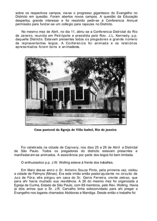 sobre os respectivos campos, via-se o progresso gigantesco do Evangelho no
Districto em questão. Foram abertos novos campos. A questão da Educação
despertou grande interesse e foi resolvido pedir-se á Conferencia Annual
permissão para fundar-se um collegio para rapazes no Districto.
No mesmo mez de Abril, no dia 11, abriu-se a Conferencia Districtal do Rio
de Janeiro, reunida em Petr ópolis e presidida pelo Rev. J.L. Kennedy, p.p.
daquelle Districto. Estavam presentes todos os pregadores e grande número
de representantes leigos. A Conferen cia foi animada e os relat órios
apresentados foram bons e animadores.
Casa pastoral da Egreja de Villa Isabel, Rio de janeiro.
Foi celebrada na cidade de Capivary, nos dias 25 a 28 de Abril a Districtal
de São Paulo. Todos os pregadores do districto estavam presentes e
manifestaram-se animados. A assistência por parte dos leigos foi bem limitada.
O enthusiastico p.p. J.W. Wolling esteve á frente dos trabalhos.
Em Maio desse anno o Sr. Antonio Souza Pinto, pela primeira vez, visitou
a cidade de Palmyra (Minas). Era este irmão então pastor ajudante no circuito de
Juiz de Fóra; elle prégou em casa do Sr. Genis Ferreira, crente zeloso, que
para ahi havia mudado sua residência. A 26 do mesmo mez foi organizada a
Egreja de Cunha, Estado de São Paulo, com 69 membros, pelo Rev. Wolling. Havia
já dois annos que o Sr. J.R. Carvalho tinha sidoconvidado para ahi pregar o
Evangelho nos logares chamados Abóboras e Mandiga. Desde então o trabalho foi
 