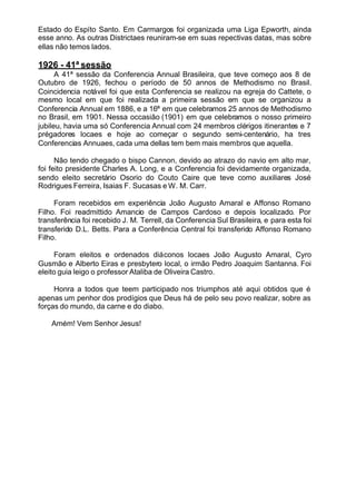 Estado do Espíto Santo. Em Carmargos foi organizada uma Liga Epworth, ainda
esse anno. As outras Districtaes reuniram-se em suas repectivas datas, mas sobre
ellas não temos lados.
1926 - 41ª sessão
A 41ª sessão da Conferencia Annual Brasileira, que teve começo aos 8 de
Outubro de 1926, fechou o período de 50 annos de Methodismo no Brasil.
Coincidencia notável foi que esta Conferencia se realizou na egreja do Cattete, o
mesmo local em que foi realizada a primeira sessão em que se organizou a
Conferencia Annual em 1886, e a 16ª em que celebramos 25 annos de Methodismo
no Brasil, em 1901. Nessa occasião (1901) em que celebramos o nosso primeiro
jubileu, havia uma só Conferencia Annual com 24 membros clérigos itinerantes e 7
prégadores locaes e hoje ao começar o segundo semi-centenário, ha tres
Conferencias Annuaes, cada uma dellas tem bem mais membros que aquella.
Não tendo chegado o bispo Cannon, devido ao atrazo do navio em alto mar,
foi feito presidente Charles A. Long, e a Conferencia foi devidamente organizada,
sendo eleito secretário Osorio do Couto Caire que teve como auxiliares José
Rodrigues Ferreira, Isaias F. Sucasas e W. M. Carr.
Foram recebidos em experiência João Augusto Amaral e Affonso Romano
Filho. Foi readmittido Amancio de Campos Cardoso e depois localizado. Por
transferência foi recebido J. M. Terrell, da Conferencia Sul Brasileira, e para esta foi
transferido D.L. Betts. Para a Conferência Central foi transferido Affonso Romano
Filho.
Foram eleitos e ordenados diáconos locaes João Augusto Amaral, Cyro
Gusmão e Alberto Eiras e presbytero local, o irmão Pedro Joaquim Santanna. Foi
eleito guia leigo o professor Ataliba de Oliveira Castro.
Honra a todos que teem participado nos triumphos até aqui obtidos que é
apenas um penhor dos prodígios que Deus há de pelo seu povo realizar, sobre as
forças do mundo, da carne e do diabo.
Amém! Vem Senhor Jesus!
 