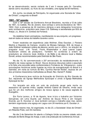 foi se desenvolvendo, sendo visitado de 3 em 3 mezes pelo Sr. Carvalho,
dando como resultado, ou fruto do seu ministério, uma egreja de 69 membros.
Em Junho, na cidade de Petrópolis, foi organizada uma Socieda de “Jóias
de Christo", a segunda no Brasil!
1901 - 16ª sessão
Com a 16ª sessão da Conferenia Annual Brasileira, reunida a 12 de Julho
de 1901, no Cattete, Rio de Janeiro, teve começo o anno ecclesiástico de 1901-
1902. Com a presença de 22 membros clérigos e seis delegados funccionou
esta conferencia, presidida pelo bispo C.B. Galloway e secretariada por B.B. de
Araújo, J.L. Bruce e A. Cordoso da Fonseca.
Os relatórios foram animadores, manifestando no seu conjunto, um progresso
real em todos os ramos do trabalho durante o anno.
Foram recebidos em experiência João Wollmer, Elias Escobar, J. Floriano
Martins e Hippolyto de Campos. Jovelino de Moraes Camargo, B.B. de Araujo e
João Wollmer receberam ordens de diácono, sendo que o último, na relação de
pregador local. J.M. Terell, Frank Wiedreheker e José Leonel Lopes
receberam ordens de presbytero. Também foi conferida a ordem de
presbytero ao di ácono local, Antônio J. de Mello e de diácono local a Matteu
Donati, ambos recommendados pela Districtal de São Paulo.
No dia 15, foi commemorado o 25º anniversário do restabelecimento do
trabalho de nossa egreja no Brasil. Houve diversos discursos sobre o assumpto
e foi feita uma excursão pelos conferencistas á Fortaleza de Villegaignon, cujas
recordações históricas estão ligadas ao início da evangelização no Brasil e á
Gambôa, em visita ao túmulo de Mrs. Cynthia Harriet Kidder, esposa de um
dos primeiros missionários methodistas ao Brasil, Rev. Daniel P. Kidder.
A Conferencia teve notícia da formação do Districto do Rio Grande do
Sul, separado da Egreja Methodista Episcopal e unido á Egreja Methodista
Episcopal do Sul.
Foi lançado em acta um voto de profundo pe sar pela morte ou
assassinio do querido irmão, capitão Antônio Cabral de Oliveira, irmão esse
que foi um dos melhores amigos da nossa egreja e da causa sagrada do
Evangelho.
Em Faria Lemos, a 16 de Agosto, teve in ício o trabalho por Victorino
Gonçalves; em Lima Duarte, por Antônio de Souza Pinto e em Vargem
Grande, por E. Escobar Jr. teve também começo o trabalho esse mez, sendo
também organizada uma egreja em Lagoa com 24 membros por E. Escobar Jr.
Nesse mesmo mez, foi organizada, no dia 23, a Sociedade “Jóias de Christo",
em Ribeirão Preto, com 63 membros.
No dia 2 de Setembro foi aberto o Collegio União na mesma cidade, sob a
direcção de Bento Braga de Araújo, e sob a da protecção da Conferencia Annual.
 