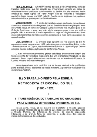 REV. J. W. PRICE — Em 1899, no mez de Maio, o Rev. Price tomou conta do
trabalho, facto esse que foi seguido por innumeravel corrente de actos de
verdadeira bravura praticados por esse servo do Senhor. Foi elle o terceiro pastor
effectivo da nossa Egreja em Porto Alegre, não se contando a occupação
provisória desse campo, em 1897, pelo Dr. Corrêa e a do aspirante que, após um
anno de actividade, partira para os Estados Unidos.
MISS HEGEMAN - Á frente do trabalho escolar, continuou, nessa época,
a dedicada missionária Miss Hegeman, que ao Brasil viera constrangida pelo amor
de Christo Jesus. O nome do Collegio Evangélico mixto fôra mudado para o de
Collegio Americano, o qual, até hoje, ainda conserva esse nome em edifício
próprio, bello e attrahente, á rua Independência. Hoje o Collegio Americano é um
dos estabelecimentos de instrucção mais acreditados e mais bem organizados do
nosso trabalho.
LIGA EPWORTH — A primeira Liga Epworth no Rio Grande do Sul foi
organizada nesse mesmo anno, 1889, pelo abnegado e operoso Rev. Price, no dia
15 de Novembro, na Capital, resultando desse facto ser a Liga da Egreja Central
amorosa mãe de todas as outras desta Conferencia Annual.
O Rev. Price desenvolveu uma grande actividade em seu novo campo. Elle
tinha o espírito de verdadeiro missionário. Era um evangelista infatigável. No seu
pastorado foram organizadas escolas dominicaes nos arrabaldes da Floresta, da
Colônia Africana e na rua da Margem.
Nessa época havia uma república que se tornou notável e da qual faziam
parte diversos jovens, aspirantes ao nosso ministério. A poderosa "Republica" era
denominada "Bethel".
B.) O TRABALHO FEITO PELA EGREJA
ME TH OD IS TA EP IS CO PA L DO SU L
(1900 - 1926)
1
I - TRANSFERÊNCIA DO TRABALHO RIO GRANDENSE
PARA A EGREJA METHODISTA EPISCOPAL DO SUL
Nesse anno, 1899, já se tratava de transferir a missão gaúcha
para a Egreja Methodista Episcopal do Sul, dadas as difficuldades, para
a Missão Platina, da differença de idioma, da grande separação
litt or an ea e da gr an de fal ta de ob re iros , e aind a mai s do s po uc os
meios de transportes e de conducção.
 