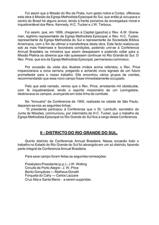 Foi assim que a Missão do Rio da Prata, num gesto nobre e Cortez, offereceu
esta obra á Missão da Egreja Methodista Episcopal do Sul, que então já occupava o
centro do Brasil há alguns annos, tendo á frente pioneiros da envergadura moral e
inquebrantável dos Revs. Kennedy, H.C. Tucker e J.W. Tarboux.
Foi assim, que, em 1899, chegaram á Capital (gaúcha) o Rev. A.W. Grene-
man, legítimo representante da Egreja Methodista Episcopal, e Rev. H.C. Tucker,
representante da Egreja Methodista do Sul e representante da Sociedade Bíblica
Americana, com o fim de ultimar a transferência desta obra. Este facto realizou-se
sob as mais fraternaes e favoráveis condições, podendo unir-se á Conferencia
Annual Brasileira os ministros que assim desejassem e podendo voltar para a
Missão Platina os obreiros que não quisessem continuar no Rio Grande do Sul. O
Rev. Price, que era da Egreja Methodista Episcopal, permaneceu comnosco.
Por occasião da visita dos illustres irmãos acima referidos, o Rev. Price
inspeccionava a zona serrana, pregando e achando vivos signaes de um futuro
promettedor para o nosso trabalho. Elle encontrou vários grupos de crentes,
recommendando que esse novo campo fosse immediatamente occupado.
Pelo que está narrado, vemos que o Rev. Price, arrostando mil obstáculos,
com fé inquebrantável, tendo o espírito missionário de um Levingstone,
desbravava os campos, avançando em toda linha de combate.
No "Annuario" da Conferencia de 1900, realizada na cidade de São Paulo,
deparam-se-nos as seguintes linhas:
“O presidente participou á Conferencia que o Dr. Lambuth, secretário da
Junta de Missões, communicou, por intermédio de H.C. Tucker, que o trabalho da
Egreja Methodista Episcopal no Rio Grande do Sul fica a cargo desta Conferencia.
II - DISTRICTO DO RIO GRANDE DO SUL.
Quinto districto da Conferencia Annual Brasileira. Nessa occasião todo o
trabalho no Estado do Rio Grande do Sul foi abrangido em um só districto, fazendo
parte integral da Conferencia Annual Brasileira.
Para esse campo foram feitas as seguintes nomeações:
Presbytero Presidente (p.p.)- J.W. Wolling
Circuito de Porto Alegre - J. W. Price
Bento Gonçalves — Matheus Donatti
Forqueta do Cahy — Carlos Lazzare
Cruz Alta e Santa Maria - a serem suppridas.
 