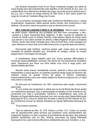 Era devéras necessária muita fé em Deus e bastante coragem por parte da
nossa Egreja para ella emprehender este trabalho no Rio Grande do Sul, pois, na
criação deste novo districto em território tão longe, houve tão poucos obreiros que o
seu p.p. era o mesmo do antigo districto de São Paulo e bem assim pastor em
cargo do circuito de Taubaté e Mogy das Cruzes.
Eis as primeiras nomeações feitas pela Conferencia Brasileira para o campo
rio-grandense. Apparecem nellas apenas quatro heroes, dois americanos e dois
italianos. Vê-se que a seara era grande e que os obreiros eram poucos.
REV. CARLOS LAZZARE E MISS H. W. HEGEMAN - Mesmo assim, retiram-
se deste campo, valendo-se dos privilégios que lhes eram concedidos, o Rev.
Lazzare e a digna missionária Miss Hegeman. O Rev. Lazzare foi trabalhar no
circuito de Santa Luzia no Estado Oriental, onde falleceu depois de tantos actos
que elevam o seu nobre caracter de obreiro; e Miss Hegeman foi para os Estados
Unidos, sendo mais tarde nomeada para a Ilha de Porto Rico, onde consagrou os
seus talentos e os seus dias como hábil directora de um grande asylo de órphans.
Escrevendo este histórico, sentimos passar pela nossa alma as serenas
vibrações da gratidão áquelles que, arrostando mil perigos, vieram ás nossas
plagas trazer a mensagem da salvação.
A transferência desse trabalho para nós, trouxe grandes difficuldades e
immensas responsabilidades; comtudo, não deixou de nos proporcionar verdadeiro
júbilo. Parecia-nos que Deus nos tinha aberto uma nova e larga porta, com
opportunidades gloriosas.
Decerto esses bravos combatentes oravam, pedindo a Deus que enviasse
trabalhadores á seara gaúcha. As ardentes supplicas desse pugilo de obreiros não
voltaram vazias do grande Throno da graça. O Senhor contemplou
misericordiosamente o povo que nestas regiões da América suspirava por um ideal
mais nobre e mais feliz.
Do Annuario da Conferencia, de 1901, extrahimos esta moção, unanimente
approvada:
"É com prazer que recebemos a notícia que no sul do Brasil não temos senão
um methodismo episcopal. Que a apresentação do trabalho no Rio Grande do Sul
juntamente com toda a propriedade, membros e trabalhadores, pela Junta de
Missões da Egreja Methodista Episcopal, tem sido acceita pela Egreja Methodista
Episcopal do Sul e d'ora em diante fica formado o districto do Rio Grande do Sul,
da Conferencia Annual da Missão Brasileira da Egreja Methodista Episcopal do
Sul".
"Fica portanto resolvido:
"Que se estenda ao Rev. Dr. C.W. Drees e ao Rev. H.C. Tucker um sincero
voto de agradecimento pelos serviços que prestaram como representantes das
respectivas Egrejas e no feliz successo na transferência da dita obra. Que estenda
também semelhante voto ao Rev. Wolling, procurador da Egreja Metodista
Episcopal do Sul, pela maneira efficiente e satisfactória pela qual transferiu a pro-
 