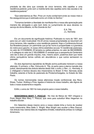 priedade da dita obra que consiste de cinco terrenos, três capellas e uma
residência pastoral, junto com a mobília tanto das capellas como das escolas e da
residência pastoral.”
“Que estendamos ao Rev. Price um muito cordial bem-vindo ao nosso meio e
lhe asseguremos que é estimado como um irmão no Senhor.”
“Tomamos também a liberdade de manifestar-lhe a nossa alta apreciação pela
maneira tão abnegada e pelo bom êxito no cumprimento de seus deveres no
serviço do divino Mestre, no Rio Grande do Sul.”
E.A. Tilly
J.L. Kennedy
Eis um documento de significação histórica. Publicado no nono de 1901, tem
para nos um valor incalculável. Há 24 annos nossas propriedades se resumiam em
cinco terrenos, três capellas e uma residência pastoral. Hoje a Conferencia Annual
Sul Brasileira possue um patrimônio que já faz honra á prosperidade e á grandeza
do nobre povo gaúcho. A nossa última estatística accusa 15 residências pastoraes,
no valor de 313:500$000, 25 templos ou salões próprios, no valor de 982:600$000,
e 5 collegios no valor de 2.163:256$000. É verdade que a campanha do Centenário
veio dar á obra um grande impulso, mas, mesmo assim, podemos dizer que neste
último quinquênnio temos colhido em abundância o que outros semearam no
passado.
Os dois dignissimos signatários da Moção acima publicada merecem a nossa
attenção. O primeiro, o Rev. Edmundo A. Tilly, já partiu para a eterna mansão dos
justos, descansando dos árduos labores desta vida; o outro, o Rev. J.L. Kennedy, é
o infatigável e heróico decano dos missionários no Brasil. O Rev. Kennedy ainda
trabalha, estando á frente do pastorado de Pindamonhangaba, no Estado de São
Paulo.
Os nomes mencionados nessa attenciosa moção conferencial, dos Revs.
Drees, Tucker, Wolling e Price, ligados á historia do nosso trabalho, são dignos de
todo o nosso acatamento e respeito.
Enfim, o anno de 1901 foi mais propício para o nosso trabalho.
SENHORINHA MARY T. PESCUD - No mez de Março de 1901 chegava a
Porto Alegre Miss Mary T. Pescud, que viera para substituir Miss Hegeman no
trabalho escolar.
Em Setembro desse mesmo anno a nossa cidade tinha a honra de receber
outra missionária, Miss Della V. Wright. Miss Wright veio auxiliar a Miss Pescud,
nas árduas mas nobres lides do magistério christão, trabalhando ambas no Collegio
Americano.
 