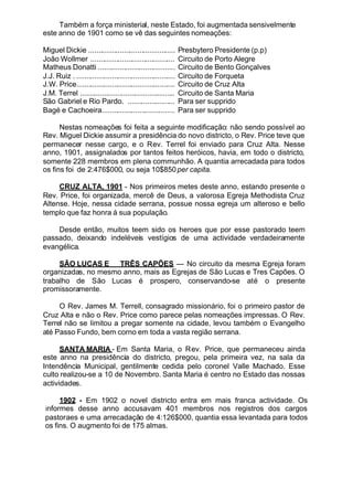 Também a força ministerial, neste Estado, foi augmentada sensivelmente
este anno de 1901 como se vê das seguintes nomeações:
Miguel Dickie ............................................ Presbytero Presidente (p.p)
João Wollmer ........................................... Circuito de Porto Alegre
Matheus Donatti ....................................... Circuito de Bento Gonçalves
J.J. Ruiz . .................................................. Circuito de Forqueta
J.W. Price.................................................. Circuito de Cruz Alta
J.M. Terrel ................................................ Circuito de Santa Maria
São Gabriel e Rio Pardo. ........................ Para ser supprido
Bagé e Cachoeira..................................... Para ser supprido
Nestas nomeações foi feita a seguinte modificação: não sendo possível ao
Rev. Miguel Dickie assumir a presidência do novo districto, o Rev. Price teve que
permanecer nesse cargo, e o Rev. Terrel foi enviado para Cruz Alta. Nesse
anno, 1901, assignalados por tantos feitos heróicos, havia, em todo o districto,
somente 228 membros em plena communhão. A quantia arrecadada para todos
os fins foi de 2:476$000, ou seja 10$850per capita.
CRUZ ALTA, 1901 - Nos primeiros metes deste anno, estando presente o
Rev. Price, foi organizada, mercê de Deus, a valorosa Egreja Methodista Cruz
Altense. Hoje, nessa cidade serrana, possue nossa egreja um alteroso e bello
templo que faz honra á sua população.
Desde então, muitos teem sido os heroes que por esse pastorado teem
passado, deixando indeléveis vestígios de uma actividade verdadeiramente
evangélica.
SÃO LUCAS E TRÊS CAPÕES — No circuito da mesma Egreja foram
organizadas, no mesmo anno, mais as Egrejas de São Lucas e Tres Capões. O
trabalho de São Lucas é prospero, conservando-se até o presente
promissoramente.
O Rev. James M. Terrell, consagrado missionário, foi o primeiro pastor de
Cruz Alta e não o Rev. Price como parece pelas nomeações impressas. O Rev.
Terrel não se limitou a pregar somente na cidade, levou também o Evangelho
até Passo Fundo, bem corno em toda a vasta região serrana.
SANTA MARIA - Em Santa Maria, o Rev. Price, que permaneceu ainda
este anno na presidência do districto, pregou, pela primeira vez, na sala da
Intendência Municipal, gentilmente cedida pelo coronel Valle Machado. Esse
culto realizou-se a 10 de Novembro. Santa Maria é centro no Estado das nossas
actividades.
1902 - Em 1902 o novel districto entra em mais franca actividade. Os
informes desse anno accusavam 401 membros nos registros dos cargos
pastoraes e uma arrecadação de 4:126$000, quantia essa levantada para todos
os fins. O augmento foi de 175 almas.
 