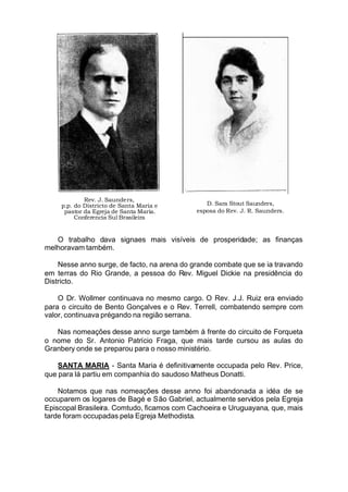Rev. J. Saunders,
p.p. do Districto de Santa Maria e
pastor da Egreja de Santa Maria.
Conferencia Sul Brasileira
D. Sara Stout Saunders,
esposa do Rev. J. R. Saunders.
O trabalho dava signaes mais visíveis de prosperidade; as finanças
melhoravam também.
Nesse anno surge, de facto, na arena do grande combate que se ia travando
em terras do Rio Grande, a pessoa do Rev. Miguel Dickie na presidência do
Districto.
O Dr. Wollmer continuava no mesmo cargo. O Rev. J.J. Ruiz era enviado
para o circuito de Bento Gonçalves e o Rev. Terrell, combatendo sempre com
valor, continuava prégando na região serrana.
Nas nomeações desse anno surge também á frente do circuito de Forqueta
o nome do Sr. Antonio Patrício Fraga, que mais tarde cursou as aulas do
Granbery onde se preparou para o nosso ministério.
SANTA MARIA - Santa Maria é definitivamente occupada pelo Rev. Price,
que para lá partiu em companhia do saudoso Matheus Donatti.
Notamos que nas nomeações desse anno foi abandonada a idéa de se
occuparem os logares de Bagé e São Gabriel, actualmente servidos pela Egreja
Episcopal Brasileira. Comtudo, ficamos com Cachoeira e Uruguayana, que, mais
tarde foram occupadas pela Egreja Methodista.
 