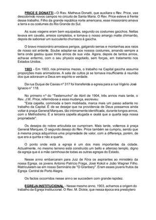 PRICE E DONATTI - O Rev. Matheus Donatti, que auxiliara o Rev. Price, vae
descobrindo novos campos no circuito de Santa Maria. O Rev. Price esteve á frente
desse trabalho. Filho da grande república norte americana, esse missionário amava
a terra e os costumes do Rio Grande do Sul.
As suas viagens eram bem equipadas, segundo os costumes gaúchos. Nellas
levava em cavallo, arreios completos, e tomava o nosso amargo matte chimarrão,
depois de saborear um succulento churrasco á gaúcha.
O bravo missionário arrostava perigos, galgando serras e montanhas aos raios
de nosso sol ardente. Soube adaptar-se aos nossos costumes, amando sempre a
terra onde gastou quasi trinta annos de sua vida. Agora, depois de tantos annos,
acha-se enfermo, com o seu physico esgotado, sem forças, em tratamento nos
Estados Unidos.
1903 - Em 1903, nos primeiros mezes, o trabalho na Capital gaúcha assumia
proporções mais animadoras. A sala de cultos já se tornava insufficiente á reunião
dos que adoravam a Deus em espírito e verdade.
Da rua Duque de Caxias nº 317 foi transferida a egreia para a rua Vigário José
Ignacio n° 118.
No primeiro nº do “Testemunho" de Abril de 1904, três annos mais tarde, o
Rev. J.W. Price, referindo-se a essa mudança, escreveu:
"Esta capella, commoda e bem mobiliada, marca mais um passo adiante no
trabalho da Capital. É de se desejar que na providencia de Deus possamos ainda
voltar á praça General Marques, tão intimamente identificada, durante longos annos,
com o Methodismo. É a terceira capella alugada e oxalá que a quarta seja nossa
propriedade''.
Os desejos do nobre articulista se cumpriram. Mais tarde, voltamos á praça
General Marques. O segundo desejo do Rev. Price também se cumpriu, sendo que
á mesma praça adquirimos uma propriedade de valor, com a differença, porém, de
que era a quinta e não a quarta.
O ponto onde está a egreja é um dos mais importantes da cidade.
Actualmente, no mesmo terreno está construído um bello e alteroso templo, digno
da egreja que é a mãe carinhosa de todas as outras egrejas do Estado.
Nesse anno embarcaram para Juiz de Fóra os aspirantes ao ministério da
nossa Egreja, os jovens Antonio Patrício Fraga, José Kokot e João Wagner Filho.
Matricularam-se em nosso Seminário de "O Granbery". Eram esses jovens frutos da
Egreja Central de Porto Alegre.
Os factos occorridos nesse anno se succedem com grande rapidez.
EGREJA INSTITUCIONAL - Nesse mesmo anno, 1903, achamos a origem do
trabalho da Egreja Institucional. O Rev. M. Dickie, que nessa época era presbytero
 