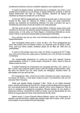 presidente do districto, animava o trabalho, dirigindo-o com sabedoria e fé.
O pastor da Egreja Central, combinando com o presidente, deu início a uma
missão que foi aberta na rua do Parque. A Egreja Central foi, portanto, a mãe da
Egreja Institucional. Até hoje há muitas pessoas, membros da Egreja, que
assistiram ao tempo da missão da rua do Parque.
O anno de 1903 foi assignalado por um facto de grande valor: a visita ao nosso
Estado do Rev. bispo Dr. Alpheus W. Wilson, o qual, com larga experiência,
presidiu aos trabalhos da Conferencia Districtal. Foi esta a primeira vez que a
Conferencia sulina teve a honra de receber uma visita episcopal.
Até hoje ainda se fala na visita do bispo Wilson. O Revmo. bispo tomou todo
interesse na obra que se estendia nesses longínquos recantos do mundo. Nesse
mesmo anno, a 9 de Julho, em Porto Alegre, a Conferencia Districtal se reunia,
tendo á frente o venerando representante do episcopado methodista.
Era a primeira vez que se tinha uma Conferencia presidida por um bispo da
Egreja Methodista.
Nas nomeações desse anno o nome do Rev. J.W. Price desapparece por
haver elle partido para os Estados Unidos, em merecido gozo de férias (o Rev.
Price, pelo que temos sabido, trabalhou desde 28 de Maio de 1899 com os
methodistas).
A causa no Sul perdeu esse anno mais um obreiro na pessoa de A.P. Fraga,
que, como acima ficou dito, seguiu para o Granbery com o fim de fazer os estudos
ministeriaes.
Em compensação apparecem os nomes de mais dois valentes obreiros
experimentados, os Revs. J. Leonel Lopes e Eduardo E. Joiner. Assim a obra se
dilatava cada vez mais.
A cidade fronteiriça de Uruguayana era occupada pelo Rev. E.E. Joiner e o
Rev. Leonel, como segundo pastor, tomou conta dIa Egreja de Santa Maria, onde,
fiel servo do Senhor que era, tanto soube ser abnegado. Grandes foram as
difficuldades com que teve de lutar.
Em Uruguayana o Rev. Joiner foi um heroe. Começou os cultos, numa casa á
rua Duque de Caxias, e mais tarde mudou-os para a rua Santanna. Elle era ahi
chamado "Dom" Eduardo.
Antes que áquella cidade chegasse o Rev. Joiner, já um inglez chamado
Carey, director da Estrada de Ferro B.G.S., dirigia na sala da Maçonaria Cruzeiro do
Sul, uma escola dominical. É assim que, quando o Rev. Joiner chegou em 1903, já
havia lá vestígios de propaganda evangélica. Residia também lá uma illustre e
digníssima senhora, veneranda por todos os títulos, que era descendente de uma
família de huguenotes da França. Esta senhora foi fiel até morte.
Nesse tempo, o jovem Eduardo Menna Barreto Jayme, em Uruguayana, já
assistia a escola dominical, dirigida pelo piedoso leigo acima citado, vindo, poucos
annos depois, a se converter á fé que hoje préga.
 