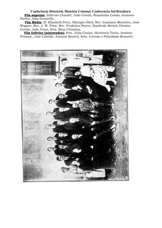 Conferência Districtal, Districto Colonial, Conferencia Sul Brasileira
Fila superior: Zeferino Chaulet, João Covolo, Rosalimbo Cossio, Gustavo
Pauler, João Granvilla..
Fila Média: D. Elizabeth Price, Olympio Oliva, Rev. Cassiano Monteiro, José
Wagner, Rev. J. W. Price, Rev. Frederico Peyrot, Sezefredo Bettiol, Orestes
Covolo, João Fruet, Srta. Rina Chitolina.
Fila Inferior (assentados): Srta. Julia Canini, Hortência Tonin, Antônio
Primaor, José Cabrillo, Antonio Benetti, Srta. Corvolo e Felicidade Bennetti.
 