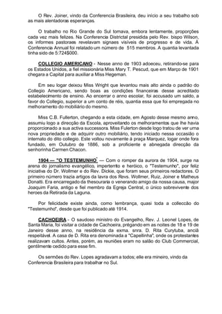 O Rev. Joiner, vindo da Conferencia Brasileira, deu início a seu trabalho sob
as mais alentadoras esperanças.
O trabalho no Rio Grande do Sul tomava, embora lentamente, proporções
cada vez mais felizes. Na Conferencia Districtal presidida pelo Rev. bispo Wilson,
os informes pastoraes revelavam signaes visíveis de progresso e de vida. Á
Conferencia Annual foi relatado um número de 515 membros. A quantia levantada
tinha sido de 5:724$000.
COLLEGIO AMERICANO - Nesse anno de 1903 adoeceu, retirando-se para
os Estados Unidos, a fiel missionária Miss Mary T. Pescud, que em Março de 1901
chegara a Capital para auxiliar a Miss Hegeman.
Em seu logar deixou Miss Wright que levantou mais alto ainda o padrão do
Collegio Americano, sendo boas as condições financeiras desse acreditado
estabelecimento de ensino. Ao encerrar o anno escolar, foi accusado um saldo, a
favor do Collegio, superior a um conto de réis, quantia essa que foi empregada no
melhoramento do mobiliário do mesmo.
Miss C.B. Fullerton, chegando a esta cidade, em Agosto desse mesmo anno,
assumiu logo a direcção da Escola, aproveitando os melhoramentos que lhe havia
proporcionado a sua activa successora. Miss Fulerton desde logo tratou de ver urna
nova propriedade e de adquirir outro mobiliário, tendo iniciado nessa occasião o
internato do dito collegio. Este voltou novamente á praça Marquez, logar onde fora
fundado, em Outubro de 1886, sob a proficiente e abnegada direcção da
senhorinha Carmen Chacon.
1904 — "O TESTEMUNHO
"
— Com o romper da aurora de 1904, surge na
arena do jornalismo evangélico, imperterrito e heróico, o "Testemunho", por feliz
iniciativa do Dr. Wollmer e do Rev. Dickie, que foram seus primeiros redactores. O
primeiro número trazia artigos da lavra dos Revs. Wollmer, Ruiz, Joiner e Matheus
Donatti. Era encarregado da thesouraria o venerando amigo da nossa causa, major
Joaquim Faria, antigo e fiel membro da Egreja Central, o único sobrevivente dos
heroes da Retirada da Laguna.
Por felicidade existe ainda, como lembrança, quasi toda a colleccão do
"Testemunho", desde que foi publicado até 1914.
CACHOEIRA - O saudoso ministro do Evangelho, Rev. J. Leonel Lopes, de
Santa Maria, foi visitar a cidade de Cachoeira, prégando em as noites de 18 e 19 de
Janeiro desse anno, na residência da exma. snra. D. Rita Curytuba, anciã
respeitável. A casa de D. Rita era denominada a "Capellinha", onde os protestantes
realizavam cultos. Antes, porém, as reuniões eram no salão do Club Commercial,
gentilmente cedido para esse fim.
Os sermões do Rev. Lopes agradavam a todos; elle era mineiro, vindo da
Conferencia Brasileira para trabalhar no Sul.
 