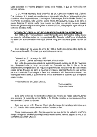 Essa excursão do valente prégador durou seis mezes, o que já representa um
heróico esforço.
O Dr. Wood incumbiu, mais urna vez, ao Dr. Corrêa de visitar o Rio Grande.
Era, portanto, já a terceira excursão que o nosso pioneiro fazia. Visitou elle muitas
cidades e villas rio grandenses, como sejam: Porto Alegre, Encruzilhada, Santa Cruz,
Rio Pardo, Cachoeira, São Vicente, Santa Maria, Uruguayana, ltaquy, São Borja e
outros logares. E agora, após meio século de lutas, as egrejas nesses logares
florescem, já tendo algumas attingido o sustento próprio, vida própria, vigor e força. A
semente ainda dá fruto.
OCCUPAÇÃO OFFICIAL DO RIO GRANDE PELA EGREJA METHODISTA
Em 1885, o Dr. Thomas Wood, superintendente geral do trabalho, tratou de dar
um caracter definitivo á obra de occupação do Rio Grande, pela Egreja Methodista.
Foi esse um acto acertadissimo cujos effeitos ninguém calculava quaes haviam de
ser.
Com data de 21 de Março do anno de 1885, o illustre director da obra do Rio da
Prata, escrevia ao Dr. Corrêa o que abaixo transcrevemos:
"Montevideu, 21 de Março de 1885.
“Sr. João C. Corrêa, estimado irmão em Jesus Christo:
Em vista de sua nomeação desta superintendência, datada de 28 de Fevereiro
p.p.. designando-lhe o cargo do circuito da Província do Rio do Sul e de se
encontrarem promptos todos os requisitos preliminares inseparáveis de sua entrada
nesse cargo, traslade-se com a máxima brevidade, acompanhado de sua família,
para a cidade de Porto Alegre a fixar sua residência alli, formando o centro das
operações de sua obra, a qual iniciará e levará avante sob o systema que é de praxe
nesta missão.
“Fraternalmente em Jesus Christo,
Thomas Wood,
Superintendente.”
Esta carta tornou-se memorável nos fastos da historia do nosso trabalho, tendo
sido escripta há quarenta annos. Nella o Dr. Corrêa recebeu a nomeação de fixar
residência na Capital do Estado.
Pelo que se vê, o Dr. Thomas Wood foi o fundador do trabalho methodista, e o
dr. J. C. Corrêa foi o nosso pioneiro no Rio Grande do Sul.
Neste mesmo anno o Dr. Corrêa assentava a sua tenda de trabalho em Porto
Alegre, chegando em Março acompanhado de sua exma. família, esposa e filha, e da
senhorinha Carmen Chacon.
 