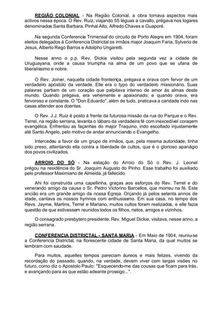 REGIÃO COLONIAL - Na Região Colonial, a obra tomava aspectos mais
activos nessa época. O Rev. Ruiz, viajando 55 léguas a cavallo, prégava nos logares
denominados Santa Barbara, Pinhal Alto, Alfredo Chaves e Guaporé.
Na segunda Conferencia Trimensal do circuito de Porto Alegre em 1904, foram
eleitos delegados á Conferencia Districtal os irmãos major Joaquim Faria, Sylverio de
Jesus, Alberto Rego Barros e Adolpho Ungaretti.
Nesse anno o p.p. Rev. Dickie visitou pela segunda vez a cidade de
Uruguayana, onde a causa triumpha na alma de um povo que se ufana de
liberalíssimo e nobre.
O Rev. Joiner, naquella cidade fronteiriça, prégava e orava com fervor de um
verdadeiro apóstolo da verdade. Elle era o typo do verdadeiro missionário. Suas
palavras partiam de um coração que palpitava intenso de amor ás almas deste
mundo. Quando prégava, era vehemente e apaixonado; e quando orava, era
fervoroso e constante. O "Don Eduardo'', além de tudo, praticava a caridade indo nas
casas attender aos doentes.
O Rev. J.J. Ruiz é posto á frente da futurosa missão da rua do Parque e o Rev.
Terrel, na região serrana, levanta o lábaro da verdadeira fé com inexcedível coragem
evangélica. Enfrentou as façanhas do major Traquino, indo escoltado injustamente
até Santo Angelo, pelo motivo de andar annunciando o Evangelho.
Intercedeu a favor de um grupo de irmãos, que, pela mesma autoridade, tinha
sido preso, attentando ella contra a liberdade de cultos, que é o glorioso apanágio
dos povos civilizados.
ARROIO DO SÓ - Na estação do Arroio do Só o Rev. J. Leonel
prégou na residência do Sr. Joaquim Augusto do Pinho. Esse trabalho foi auxiliado
pelo professor Maximiano de Almeida, já fallecido.
Ahi foi construída uma capellinha, graças aos esforços do Rev. Terrel e do
venerando amigo da causa o Sr. Pedro Victorino Barcellos, que morreu na fé. Este
ancião era um grande amigo da nossa Egreja. Orçando já pelos setenta annos de
idade, cantava os nossos hymnos com enthusiasmo. Em sua casa, no tempo dos
Revs. Jayme, Martins, Terrel e Mariano, muitos cultos foram realizados, e elle fazia
questão de que estivessem reunidos todos os filhos, netos, amigos e vizinhos.
O consagrado presbytero presidente, Rev. Miguel Dickie, visitava, nesse anno, a
região serrana.
CONFERENCIA DISTRICTAL - SANTA MARIA - Em Maio de 1904, reuniu-se
a Conferencia Districtal, na florescente cidade de Santa Maria, da qual muitos se
lembram com saudade.
Para muitos, aquelles tempos pareciam áureos e mais felizes, vivendo da
recordação do passado, quando, na verdade, devem viver com largas visões no
futuro, como diz o Apostolo Paulo: ''Esquecendo-me das cousas que ficam para trás,
e avançando para as que estão adeante prossigo...".
 