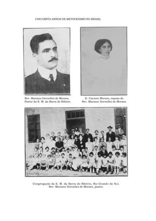 CINCOENTA ANNOS DE METHODISMO NO BRASIL
Rev. Mariano Dornelles de Moraes,
Pastor da E. M. da Barra do Ribeiro.
D. Carmen Moraes, esposa do
Rev. Mariano Dornelles de Moraes.
Congregação da E. M. da Barra do Ribeiro, Rio Grande do Sul.
Rev. Mariano Dornelles de Moraes, pastor.
 