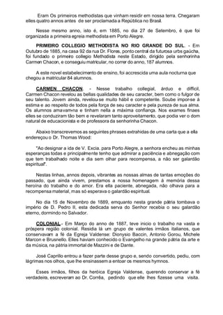 Eram Os primeiros methodistas que vinham residir em nossa terra. Chegaram
elles quatro annos antes de ser proclamada a República no Brasil.
Nesse mesmo anno, isto é, em 1885, no dia 27 de Setembro, é que foi
organizada a primeira egreia methodista em Porto Alegre.
PRIMEIRO COLLEGIO METHODISTA NO RIO GRANDE DO SUL. - Em
Outubro de 1885, na casa 92 da rua Dr. Flores, ponto central da futurosa urbs gaúcha,
foi fundado o primeiro collegio Methodista neste Estado, dirigido pela senhorinha
Carmen Chacon, e conseguiu matricular, no correr do anno, 187 alumnos.
A este novel estabelecimento de ensino, foi accrescida uma aula nocturna que
chegou a matricular 84 alumnos.
CARMEN CHACON. - Nesse trabalho collegial, árduo e difficil,
Carmen Chacon revelou as bellas qualidades de seu caracter, bem como o fulgor de
seu talento. Jovem ainda, revelou-se muito hábil e competente. Soube impor-se á
estima e ao respeito de todos pela força de seu caracter e pela pureza de sua alma.
Os alumnos amavam-na e tinham nella a máxima confiança. Nos exames finaes
elles se conduziram tão bem e revelaram tanto aproveitamento, que podia ver o dom
natural de educacionista e de professora da senhorinha Chacon.
Abaixo transcrevemos as seguintes phrases extrahidas de uma carta que a ella
endereçou o Dr. Thomas Wood:
"Ao designar a ida de V. Excia. para Porto Alegre, a senhora encheu as minhas
esperanças todas e principalmente tenho que admirar a paciência e abnegação com
que tem trabalhado noite e dia sem olhar para recompensa, a não ser galardão
espiritual".
Nestas linhas, annos depois, vibrantes as nossas almas de tantas emoções do
passado, que ainda vivem, prestamos a nossa homenagem á memória dessa
heroína do trabalho e do amor. Era ella paciente, abnegada, não olhava para a
recompensa material, mas só esperava o galardão espiritual.
No dia 15 de Novembro de 1889, emquanto nesta grande pátria tombava o
império de D. Pedro II, esta dedicada serva do Senhor recebia o seu galardão
eterno, dormindo no Salvador.
COLONIAL.- Em Março do anno de 1887, teve inicio o trabalho na vasta e
próspera região colonial. Residia lá um grupo de valentes irmãos italianos, que
conservavam a fé da Egreja Valdense: Dionysio Baccin, Antonio Gorou, Michele
Marcon e Brusnello. Elles haviam conhecido o Evangelho na grande pátria da arte e
da música, na pátria immortal de Mazzini e de Dante.
José Caprillo entrou a fazer parte desse grupo e, sendo convertido, pediu, com
lágrimas nos olhos, que lhe ensinassem a entoar os mesmos hymnos.
Esses irmãos, filhos da heróica Egreja Valdense, querendo conservar a fé
verdadeira, escreveram ao Dr. Corrêa, pedindo que elle lhes fizesse uma visita.
 