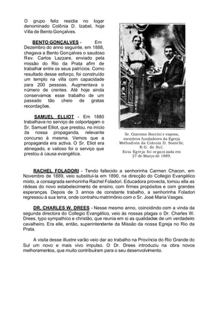 O grupo feliz residia no logar
denominado Colônia D. Izabel, hoje
Villa de Bento Gonçalves.
BENTO GONÇALVES - Em
Dezembro do anno seguinte, em 1888,
chegava a Bento Gonçalves o saudoso
Rev. Carlos Lazzare, enviado pela
missão do Rio da Prata afim de
trabalhar entre os seus patrícios. Como
resultado desse esforço, foi construído
um templo na villa com capacidade
para 200 pessoas. Augmentava o
número de crentes. Até hoje ainda
conservamos esse trabalho de um
passado tão cheio de gratas
recordações.
SAMUEL ELLIOT - Em 1880
trabalhava no serviço de colportagem o
Sr. Samuel Elliot, que prestou, no início
da nossa propaganda, relevante
concurso á mesma. Vemos que a
propaganda era activa. O Sr. Eliot era
abnegado, e valioso foi o serviço que
prestou á causa evangélica.
Sr. Giacomo Boccini e esposa,
membros fundadores da Egreja
Methodista da Colonia D. Soatelle,
R.G. do Sul.
Esta Egreja foi organi zada em
27 de Março de 1889.
RACHEL FOLADORI - Tendo fallecido a senhorinha Carmen Chacon, em
Novembro de 1889, veio substituí-la em 1890, na direcção do Collegio Evangélico
mixto, a consagrada senhorinha Rachel Foladori. Educadora provecta, tomou ella as
rédeas do novo estabelecimento de ensino, com firmes propósitos e com grandes
esperanças. Depois de 3 annos de constante trabalho, a senhorinha Foladori
regressou á sua terra, onde contrahiu matrimônio com o Sr. José Maria Vasges.
DR. CHARLES W. DREES - Nesse mesmo anno, coincidindo com a vinda da
segunda directora do Collegio Evangélico, veio ás nossas plagas o Dr. Charles W.
Drees, typo sympathico e christão, que reunia em si as qualidades de um verdadeiro
cavalheiro. Era elle, então, superintendente da Missão da nossa Egreja no Rio da
Prata.
A visita desse illustre varão veio dar ao trabalho na Província do Rio Grande do
Sul um novo e mais vivo impulso. O Dr. Drees introduziu na obra novos
melhoramentos, que muito contribuíram para o seu desenvolvimento.
 