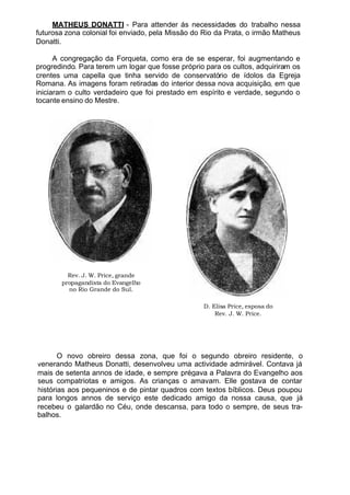 MATHEUS DONATTI - Para attender ás necessidades do trabalho nessa
futurosa zona colonial foi enviado, pela Missão do Rio da Prata, o irmão Matheus
Donatti.
A congregação da Forqueta, como era de se esperar, foi augmentando e
progredindo. Para terem um logar que fosse próprio para os cultos, adquiriram os
crentes uma capella que tinha servido de conservatório de ídolos da Egreja
Romana. As imagens foram retiradas do interior dessa nova acquisição, em que
iniciaram o culto verdadeiro que foi prestado em espírito e verdade, segundo o
tocante ensino do Mestre.
Rev. J. W. Price, grande
propagandista do Evangelho
no Rio Grande do Sul.
D. Elisa Price, esposa do
Rev. J. W. Price.
O novo obreiro dessa zona, que foi o segundo obreiro residente, o
venerando Matheus Donatti, desenvolveu uma actividade admirável. Contava já
mais de setenta annos de idade, e sempre prégava a Palavra do Evangelho aos
seus compatriotas e amigos. As crianças o amavam. Elle gostava de contar
histórias aos pequeninos e de pintar quadros com textos bíblicos. Deus poupou
para longos annos de serviço este dedicado amigo da nossa causa, que já
recebeu o galardão no Céu, onde descansa, para todo o sempre, de seus tra-
balhos.
 