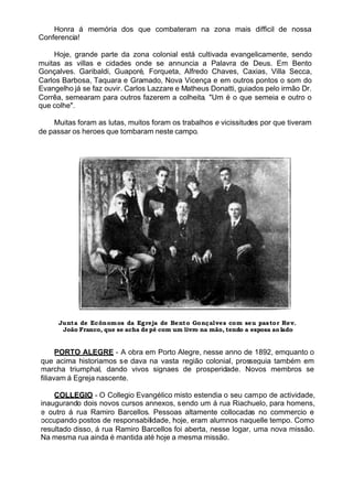 Honra á memória dos que combateram na zona mais difficil de nossa
Conferencia!
Hoje, grande parte da zona colonial está cultivada evangelicamente, sendo
muitas as villas e cidades onde se annuncia a Palavra de Deus. Em Bento
Gonçalves. Garibaldi, Guaporé, Forqueta, Alfredo Chaves, Caxias, Villa Secca,
Carlos Barbosa, Taquara e Gramado, Nova Vicença e em outros pontos o som do
Evangelho já se faz ouvir. Carlos Lazzare e Matheus Donatti, guiados pelo irmão Dr.
Corrêa, semearam para outros fazerem a colheita. "Um é o que semeia e outro o
que colhe".
Muitas foram as lutas, muitos foram os trabalhos e vicissitudes por que tiveram
de passar os heroes que tombaram neste campo.
Junta de Ecônomos da Egreja de Bento Gonçalves com seu pastor Rev.
João Franco, que se acha depé com um livro na mão, tendo a esposa ao lado
PORTO ALEGRE - A obra em Porto Alegre, nesse anno de 1892, emquanto o
que acima historiamos se dava na vasta região colonial, prosseguia também em
marcha triumphal, dando vivos signaes de prosperidade. Novos membros se
filiavam á Egreja nascente.
COLLEGIO - O Collegio Evangélico misto estendia o seu campo de actividade,
inaugurando dois novos cursos annexos, sendo um á rua Riachuelo, para homens,
e outro á rua Ramiro Barcellos. Pessoas altamente collocadas no commercio e
occupando postos de responsabilidade, hoje, eram alumnos naquelle tempo. Como
resultado disso, á rua Ramiro Barcellos foi aberta, nesse logar, uma nova missão.
Na mesma rua ainda é mantida até hoje a mesma missão.
 