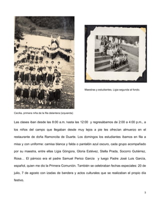 3 
Cecilia, primera niña de la fila delantera (izquierda) 
Maestras y estudiantes, Ligia segunda al fondo. 
Las clases iban desde las 8:00 a.m. 
hasta las 12:00 y regresábamos de 2:00 a 4:00 p.m., a 
los niños del campo que llegaban desde muy lejos a pie les ofrecían almuerzo en el 
restaurante de doña Ramoncita de Duarte. Los domingos los estudiantes íbamos en fila a 
misa y con uniforme: camisa blanca y falda o pantalón azul oscuro, cada grupo acompañado 
por su maestra, entre ellas Ligia Góngora, Gloria Estévez, Stella Prada, Socorro Gutiérrez, 
Rosa… El párroco era el padre Samuel Perico García y luego Padre José Luis García, 
español, quien me dio la Primera Comunión. También se celebraban fechas especiales: 20 de 
julio, 7 de agosto con izadas de bandera y actos culturales que se realizaban el propio día 
festivo. 
 