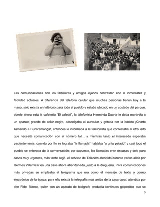 Las comunicaciones con los familiares y amigos lejanos contrastan con la inmediatez y 
facilidad actuales. A diferencia del teléfono celular que muchas personas tienen hoy a la 
mano, sólo existía un teléfono para todo el pueblo y estaba ubicado en un costado del parque, 
donde ahora está la cafetería “El cafetal”, la telefonista Herminda Duarte le daba manivela a 
un aparato grande de color negro, descolgaba el auricular y gritaba por la bocina ¡Charta 
llamando a Bucaramanga!, entonces le informaba a la telefonista que contestaba al otro lado 
que necesita comunicación con el número tal… y mientras tanto el interesado esperaba 
pacientemente, cuando por fin se lograba “la llamada” hablaba “a grito pelado” y casi todo el 
pueblo se enteraba de la conversación; por supuesto, las llamadas eran escasas y solo para 
casos muy urgentes, más tarde llegó el servicio de Telecom atendido durante varios años por 
Hermes Villamizar en una casa ahora abandonada, junto a la droguería. Para comunicaciones 
más privadas se empleaba el telegrama que era como el mensaje de texto o correo 
electrónico de la época; para ello existía la telegrafía más arriba de la casa cural, atendida por 
don Fidel Blanco, quien con un aparato de telégrafo producía continuos golpecitos que se 
5 
 