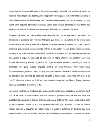 convertían en impulsos eléctricos y formaban un código especial que echaba al viento las 
palabras hasta llegar a su destino, allí se copiaban en una papel con un formato especial y el 
cartero las llevaba a su destinatario, junto con las cartas que eran escritas a mano y con muy 
buena letra, algunas demoraban en llegar varios días y hasta semanas; de esa forma nos 
llegaban las noticias familiares buenas o malas y también las promesas de amor. 
El puesto de salud se creó muchos años después, así que en ese tiempo el servicio de 
dentistería lo prestaba don Timoteo Góngora que tenía su consultorio en la propia casa 
ubicada en la esquina al lado de la iglesia y sacaba dientes y muelas “sin dolor” usando 
anestesia que aplicaba con una jeringa enorme o “con dolor” con un precio más económico; 
para lograr servicios médicos debíamos ir hasta Bucaramanga, aunque algunas personas se 
arriesgaban a seguir los consejos de salud del “el negro Chandy”, un culebrero que venía 
durante las fiestas y vendía ungüentos de origen indígena, jarabes y vermífugos para las 
lombrices (que para nuestra angustia exhibía en unos frascos). Para viajar hasta 
Bucaramanga se gastaban cuatro horas y más por carretera destapada y solo se disponía de 
los camiones que además de pasajeros llevaban y traían carga, salía a las 4:00 a.m. el de 
Luis E. Villamizar y hacia las 8:00 las camionetas lecheras de Luis Alberto Rojas y Ananías 
Tolosa y regresaban al terminar el día. 
La energía eléctrica era producida por una pequeña planta que empezaba a funcionar a las 5 
o 6 de la tarde, aunque cuando llovía o faltaba la gasolina para hacerla funcionar nos 
quedábamos a oscuras. A falta de antena parabólica y de Direct TV, pues, lógico, la televisión 
no había llegado, había unos pocos aparatos de radio que permitían conocer las últimas 
noticias del país y escuchar las radionovelas y la vuelta a Colombia en bicicleta que tenía 
mucha audiencia. Por las noches después de la comida se acostumbraba conversar en familia 
6 
 