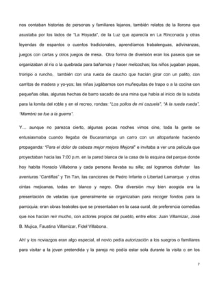 nos contaban historias de personas y familiares lejanos, también relatos de la llorona que 
asustaba por los lados de “La Hoyada”, de la Luz que aparecía en La Rinconada y otras 
leyendas de espantos o cuentos tradicionales, aprendíamos trabalenguas, adivinanzas, 
juegos con cartas y otros juegos de mesa. Otra forma de diversión eran los paseos que se 
organizaban al río o la quebrada para bañarnos y hacer melcochas; los niños jugaban pepas, 
trompo o runcho, también con una rueda de caucho que hacían girar con un palito, con 
carritos de madera y yo-yos; las niñas jugábamos con muñequitas de trapo o a la cocina con 
pequeñas ollas, algunas hechas de barro sacado de una mina que había al inicio de la subida 
para la lomita del roble y en el recreo, rondas: “Los pollos de mi cazuela”, “A la rueda rueda”, 
“Mambrú se fue a la guerra”. 
Y… aunque no parezca cierto, algunas pocas noches vimos cine, toda la gente se 
entusiasmaba cuando llegaba de Bucaramanga un carro con un altoparlante haciendo 
propaganda: “Para el dolor de cabeza mejor mejora Mejoral” e invitaba a ver una película que 
proyectaban hacia las 7:00 p.m. en la pared blanca de la casa de la esquina del parque donde 
hoy habita Horacio Villabona y cada persona llevaba su silla; así logramos disfrutar las 
aventuras “Cantiflas” y Tin Tan, las canciones de Pedro Infante o Libertad Lamarque y otras 
cintas mejicanas, todas en blanco y negro. Otra diversión muy bien acogida era la 
presentación de veladas que generalmente se organizaban para recoger fondos para la 
parroquia; eran obras teatrales que se presentaban en la casa cural, de preferencia comedias 
que nos hacían reír mucho, con actores propios del pueblo, entre ellos: Juan Villamizar, José 
B. Mujica, Faustina Villamizar, Fidel Villabona. 
Ah! y los noviazgos eran algo especial, el novio pedía autorización a los suegros o familiares 
para visitar a la joven pretendida y la pareja no podía estar sola durante la visita o en los 
7 
 