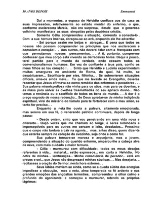 50 ANOS DEPOIS                                                    Emmanuel

          Daí a momentos, a esposa de Helvídio confiava aos de casa as
suas impressões, relativamente ao estado mental do enfermo, o que,
conforme esclarecera Márcia, não era surpresa, desde que o generoso
velhinho manifestara as suas simpatias pelas doutrinas cristãs.
          Somente Célia compreendeu a situação, correndo a consolá-lo .
Com a sua ternura imensa, abraçou-se ao avô, enquanto ele lhe advertiu:
          - Sei porque assim me beijas e abraças... É pena que todos os
nossos não possam compreender os princípios que nos esclarecem e
consolam o coração! . . Aos outros, não deverei falar com a franqueza com
que permutamos nossos pensamentos. . . A ti, portanto, cumpre-me
confessar que meu corpo está vivendo as derradeiras horas. Daqui a pouco,
terei partido para o mundo da verdade, onde cessam todos os
convencionalismos humanos. Em vez de confiar-te a teus pais, confio os
meus filhos ao teu coração ! . . Sinto que Helvídio e Lucínia experimentam
muitas amarguras no ambiente de Roma, do qual, há muito, se
desabituaram... Sacrifica-te por eles, filhinha.. . Se sobrevierem situações
difíceis, ama-os ainda mais... Tu que me levaste ao Evangelho, deverás
recordar que Jesus afirmava-se como remédio dos enfermos e pecadores . . .
Sua palavra misericordiosa não vinha para os sãos, mas para os doentes, e
as mãos para salvar as ovelhas tresmalhadas do seu aprisco divino... Não
temas a renúncia ou o sacrifício de todos os bens do mundo. . . A dor é o
preço sagrado de nossa redenção... Se Deus apiedar-se de minha indigência
espiritual, virei do mistério do túmulo para te fortalecer com o meu amor, se
tanto for preciso. . .
          Enquanto a neta lhe ouvia a palavra, altamente emocionada,
mas serena em sua fé, o venerando patrício continuava, depois de longa
pausa:
          - Desde ontem, sinto que vou penetrando em uma vida nova e
diferente... Ouço vozes que me chamam ao longe, e seres luminosos e
imperceptíveis para os outros me cercam o leito, desolados... Pressinto
que o corpo não tardará a cair na agonia... mas, antes disso, quero dizer-te
que estarás sempre no coração do avozinho, seja onde e como for.
          Sua palavra tornava-se morosa e arquejante, mas a jovem,
compreendendo a situação do querido enfermo, amparou-lhe a cabeça alva
de neve, com mais cuidado e maior ternura.
          - Célia - murmurou com dificuldade-, todos os meus desejos
referentes à vida... material... estão expressos... em carta a Helvídio. No
cofre de minhas... lembranças... Minha consciência de pecador... está em
preces e sei... que Jesus não desprezará minhas súplicas. . . Mas desejaria. ..
recitasses a oração do Senhor, nesta hora extrema.. .
          Seus lábios moviam-se ainda, como se a queda súbita das energias
impedisse a elocução, mas a neta, alma temperada na fé ardente e nas
grandes emoções das angústias terrestres, compreendeu o olhar calmo e
profundo do agonizante, e começou a murmurar, retendo as próprias
lágrimas:
 