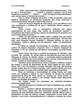 50 ANOS DEPOIS                                                    Emmanuel

          - Filha - parecia-lhe dizer o Espírito Nestório, afetuosamente -, Ciro
já veio e vê-lo-ás breve ! . . Acalma o coração e guarda a tua fé sem
desdenhar o sacrifício ! . . . Adeus ! . . . Junto de alguns amigos desvelados,
aqui viemos buscar o coração de um justo ! . .
         Com os olhos marejados de pranto, a filha de Helvídio notou que
Nestório abraçara-se ao moribundo, enquanto uma força invencível a
arrancava do êxtase, fazendo-a voltar à vida comum.
          Como se houvera chegado de outro plano, ouviu que Márcia e sua
mãe pranteavam e certificou-se de que o moribundo deixara escapar o
último suspiro.
          Cneio Lucius, com a consciência edificada nos largos
padecimentos de uma longa vida, partira ao amanhecer, quando o
maravilhoso Sol romano começava a dourar as eminências do Aventino com
os primeiros beijos da aurora...
          Então, um luto pesado se abateu sobre o palácio que, por tantos
anos, havia servido de ninho aos seus grandes sentimentos. Durante oito
dias, seus despojos ficaram expostos à visitação pública, na qual se
confundiam nobres e plebeus, por lhe trazerem, todos, um pensamento
agradecido.
         A notícia do infausto acontecimento foi mandada a Helvídio pelo
correio do próprio Imperador, enquanto Caio e a esposa chegavam da
Campânia, a fim de assistir às derradeiras homenagens ao morto ilustre
e querido.
          Cneio Lucius não tivera o conforto da presença de Helvídio, mas
Cornélio fez questão de tomar todas as providências para que não lhe
faltassem as honras do Estado. Assim, o venerando patrício, justamente
conhecido e estimado por suas virtudes morais e cívicas, antes de baixar ao
túmulo, recebeu as homenagens da cidade em peso.
          Helvídio Lucius encontrava-se entre a Tessália e a Beócia, quando
lhe chegou a notícia do falecimento do pai. Inútil cogitar de uma visita a
Roma, com o fim de confortar o coração desolado dos seus, não somente
porque muitos dias já se haviam escoado, como também devido aos seus
labores intensos, no cargo a ele confiado pelos caprichos do Imperador.
         Entre os mármores e preciosidades da antiga Fócida, em cujas
ruínas era obrigado a utilizar os seus talentos na escolha de material
aproveitável às obras de Tibur, sentiu no coração um vácuo imenso. O
genitor era para ele um amparo e um símbolo. Aquela morte deixava-lhe
nalma uma saudade imorredoura.
          Os longos meses de separação do ambiente doméstico
decorriam pesadamente.
          Debalde atirava-se ao trabalho para fugir ao desalento que, amiúde,
lhe invadia o coração.
         Embora a comitiva imperial permanecesse em Atenas, junto de
Adriano, ele nunca estava livre das convenções sociais e políticas, no
ambiente de suas atividades diuturnas. Sobretudo Cláudia Sabina nunca o
abandonava na faina do esforço comum, cooperando na sua tarefa com
decisão e com êxito, reconquistando-lhe a simpatia e amizade de outros
 