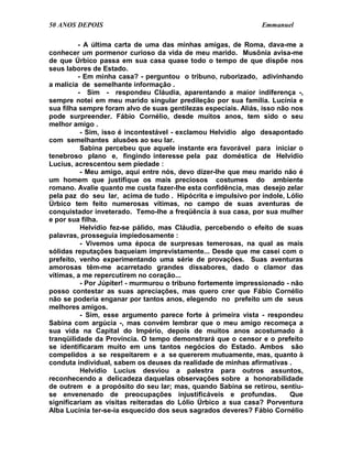 50 ANOS DEPOIS                                                  Emmanuel

         - A última carta de uma das minhas amigas, de Roma, dava-me a
conhecer um pormenor curioso da vida de meu marido. Musônia avisa-me
de que Úrbico passa em sua casa quase todo o tempo de que dispõe nos
seus labores de Estado.
         - Em minha casa? - perguntou o tribuno, ruborizado, adivinhando
a malícia de semelhante informação .
         - Sim - respondeu Cláudia, aparentando a maior indiferença -,
sempre notei em meu marido singular predileção por sua família. Lucínia e
sua filha sempre foram alvo de suas gentilezas especiais. Aliás, isso não nos
pode surpreender. Fábio Cornélio, desde muitos anos, tem sido o seu
melhor amigo .
          - Sim, isso é incontestável - exclamou Helvídio algo desapontado
com semelhantes alusões ao seu lar.
          Sabina percebeu que aquele instante era favorável para iniciar o
tenebroso plano e, fingindo interesse pela paz doméstica de Helvídio
Lucius, acrescentou sem piedade :
          - Meu amigo, aqui entre nós, devo dizer-lhe que meu marido não é
um homem que justifique os mais preciosos costumes do ambiente
romano. Avalie quanto me custa fazer-lhe esta confidência, mas desejo zelar
pela paz do seu lar, acima de tudo . Hipócrita e impulsivo por índole, Lólio
Úrbico tem feito numerosas vítimas, no campo de suas aventuras de
conquistador inveterado. Temo-lhe a freqüência à sua casa, por sua mulher
e por sua filha.
          Helvídio fez-se pálido, mas Cláudia, percebendo o efeito de suas
palavras, prosseguia impiedosamente :
          - Vivemos uma época de surpresas temerosas, na qual as mais
sólidas reputações baqueiam imprevistamente... Desde que me casei com o
prefeito, venho experimentando uma série de provações. Suas aventuras
amorosas têm-me acarretado grandes dissabores, dado o clamor das
vítimas, a me repercutirem no coração...
          - Por Júpiter! - murmurou o tribuno fortemente impressionado - não
posso contestar as suas apreciações, mas quero crer que Fábio Cornélio
não se poderia enganar por tantos anos, elegendo no prefeito um de seus
melhores amigos.
          - Sim, esse argumento parece forte à primeira vista - respondeu
Sabina com argúcia -, mas convém lembrar que o meu amigo recomeça a
sua vida na Capital do Império, depois de muitos anos acostumado à
tranqüilidade da Província. O tempo demonstrará que o censor e o prefeito
se identificaram muito em uns tantos negócios do Estado. Ambos são
compelidos a se respeitarem e a se quererem mutuamente, mas, quanto à
conduta individual, sabem os deuses da realidade de minhas afirmativas .
          Helvídio Lucius desviou a palestra para outros assuntos,
reconhecendo a delicadeza daquelas observações sobre a honorabilidade
de outrem e a propósito do seu lar; mas, quando Sabina se retirou, sentiu-
se envenenado de preocupações injustificáveis e profundas.               Que
significariam as visitas reiteradas do Lólio Úrbico a sua casa? Porventura
Alba Lucínia ter-se-ia esquecido dos seus sagrados deveres? Fábio Cornélio
 