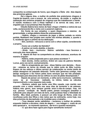 50 ANOS DEPOIS                                                   Emmanuel

companhia na embarcação de honra, que chegaria a Óstia oito dias depois
das primeiras galeras .
          Daí a alguns dias, a mulher do prefeito dos pretorianos chegava à
Capital do Império, com o avanço de uma semana, de molde a cogitar da
realização dos sinistros projetos de vingança que lhe trabalhavam a mente .
O marido recebeu-a com a frieza habitual e os servos da casa, com a
angústia que a sua presença lhes facultava.
          Cláudia Sabina teve meios de fazer chegar a Hatéria a notícia de sua
volta, esclarecendo-lhe a visita com a possível urgência.
           Em frente de sua cúmplice, a quem dispensava o máximo de
generosidade, a antiga plebéia disse-lhe ansiosamente:
          - Hatéria, chegou o momento de jogar a última cartada na minha
partida. Realizarei meu projeto sem vacilar nas minhas atitudes, e, quanto a
ti, receberás agora o prêmio da tua dedicação.
          - Sim, senhora - retrucava a serva com o olhar cúpido, considerando
a propina.
          - Como vai a mulher de Helvídio?
          - A patroa vai muito abatida, e doente .
          - Ainda bem - murmurou Sabina satisfeita - isso favorece a
execução dos meus planos.
          E depois de fixar na companheira os olhos ansiosos, acentuou de
maneira singular:
          - Hatéria, estás preparada para o que possa acontecer ?
          - Sem dúvida, minha senhora. Entrei em casa do patrício Helvídio
Lucius, para vos servir, exclusivamente .
          - Não te arrependerás por isso - disse Sabina com decisão. - Ouve-
me : estamos ao termo da missão que te retém junto de Alba Lucínia.
Espero do teu esforço o último serviço de colaboração na minha tarefa de
amplo desagravo do passado doloroso. Tenho sido generosa contigo, mas
desejo assegurar o teu futuro pelos bons serviços que me hás prestado.
Que desejas para descanso da tua velhice no seio da plebe desamparada ?
           Depois de pensar um momento, a velha serva murmurou satisfeita,
como      se     já   houvesse     realizado, no íntimo, todos os cálculos
imprescindíveis a uma resposta mais exata.
          - Senhora, sabeis que tenho uma filha casada, cujo marido vem
arcando com a maior miséria nos seus dias de tormento e de pobreza.
Valério, meu genro, teve sempre grande amor à vida do campo; mas, em
sua penosa condição de liberto pobre, jamais conseguiu amealhar o
suficiente para adquirir um trato de terra, onde pudesse fazer a felicidade da
família. Meu ideal, portanto, é possuir um sítio longe de Roma, onde me
recolhesse junto dos filhos e dos netos que me estimarão, como hoje, nos
dias próximos da decrepitude e da invalidez para o trabalho.
          - Teus desejos serão satisfeitos – exclamou a mulher do prefeito,
enquanto Hatéria a escutava, cheia de alegria -; vou indagar o custo de um
sítio aprazível e, no momento oportuno, dar-te-ei a quantia necessária.
          - E que devo fazer agora para lograr semelhante ventura?
 