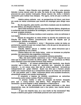 50 ANOS DEPOIS                                                    Emmanuel

          - Escuta - disse Cláudia com gravidade -, de hoje a uma semana
Helvídio Lucius deverá estar de volta. Na tarde de sua chegada, deverás
procurar-me para receber instruções. Nesse mesmo dia, terás o dinheiro
necessário para realizar teus desejos. Por agora, vai-te em paz e confia em
mim.
           Hatéria estava radiante com as perspectivas do futuro, sem levar
em conta os meios criminosos que haveria de empregar para atingir seus
fins.
          No dia seguinte, pela manhã, uma liteira modesta saía da residência
de Lólio Úrbico, em direção à Suburra.
           Será inútil esclarecer que se tratava de Cláudia Sabina, dirigindo-se
à conhecida casa da vendedora de sortilégios, com quem haveria de concluir
os seus projetos sinistros.
           A feiticeira de Cumas recebeu-a sem surpresa, como se estivesse à
sua espera.
          Depois de mergulhar as mãos ávidas na aluvião de sestércios que
Cláudia lhe trazia, Plotina concentrou-se diante da trípode que já
conhecemos, falando em seguida:
          - Senhora, o momento é único ! Deveremos cuidar de todos os
pormenores, quanto ao que vos cumpre fazer, a fim de que se não percam os
nossos melhores esforços.
           Cláudia Sabina pôs-se a meditar num plano minucioso que a
feiticeira submetia ao seu critério.
           Plotina falava em voz muito baixa, como se receasse as próprias
paredes, tal a ignomínia das sugestões criminosas.
           Finda a longa exposição, a consulente retrucou pensativa:
           - Mas, não seria melhor exterminar a rival ? Tenho alguém em sua
casa que se poderá incumbir do último golpe. Sei que conheces os filtros
mais violentos e que mos podes fornecer hoje mesmo.
           - Senhora - as vossas ponderações são razoáveis, mas deveis
recordar que a morte do corpo só aproveita aos assuntos de ordem
material ; e, em nosso caso, eles são de ordem espiritual, tornando-se
indispensável um golpe infalível. Quem nos dirá que o homem amado
voltará aos vossos braços se a companheira descer às cinzas de um túmulo
? Os que partem para o Além costumam deixar uma saudade duradoura,
alimentando sempre uma paixão inextinguível.
           E enquanto a esposa do prefeito considerava as estranhas
insinuações como certas e justas, Plotina continuava :
           - É preciso instilar o ódio no coração do homem desejado
para que a vossa ventura seja efetiva. Para atingirmos esse fim,
necessária se torna flagelar a alma, abatendo-a e destruindo-a.
           - Sim, as tuas advertências são assaz judiciosas e não devo
desprezá-las, mas, de conformidade com o teu plano, meu marido deverá
desaparecer..
          - E que vos importa isso, se a sua morte se faz necessária? Não
forçais o destino para gozar a felicidade possível com outro homem ?
 