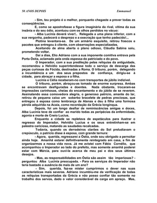 50 ANOS DEPOIS                                                  Emmanuel

         - Sim, teu projeto é o melhor, porquanto chegaste a prever todas as
conseqüências.
         E, como se apostrofasse a figura imaginária da rival, vítima da sua
insânia e do seu ódio, acentuou com os olhos perdidos no vácuo:
         - Alba Lucínia deverá viver!.. Relegada a uma plana inferior, com a
sua vergonha, padecerá o desprezo e a execração que tenho padecido!...
          Plotina levantara-se. De um armário esquisito, retirou frascos e
pacotes que entregou à cliente, com observações especializadas.
          Aceitando de alma aberta o plano odioso, Cláudia Sabina saiu,
prometendo voltar.
          Daí a dias, Elio Adriano com a sua imponente comitiva entrava pela
Porta Óstia, aclamado pela onda espessa do patriciado e do povo.
          O Imperador, com a sua predileção pelas relíquias da antiguidade,
recomendou a Helvídio superintendesse todo o serviço de descarga das
peças curiosas da Fócida, destinadas a Roma. O tribuno, porém, delegando
a incumbência a um dos seus prepostos de confiança, dirigiu-se à
cidade, para abraçar a esposa e a filha.
          Lucínia e Célia receberam-no com transportes de júbilo indizível.
          O tribuno, porém, abraçou-as tomado de enorme surpresa. Ambas
se encontravam desfiguradas e doentes. Nada obstante, trocaram-se
impressões carinhosas, cheias do encantamento e do júbilo de se reverem.
Assinalando essa comovedora alegria, o generoso patrício, amante do lar,
retirou de pequena caixa um soberbo bracelete de pedras preciosas, que
entregou à esposa como lembrança de Atenas e deu à filha uma formosa
pérola adquirida na Acaia, como recordação da Grécia longínqua.
         Depois, foi um longo desfiar de reminiscências amigas e doces,
Alba Lucínia teve de confiar ao marido todas as peripécias da enfermidade,
agonia e morte de Cneio Lucius.
         Enquanto a cidade se repletava de espetáculos para ilustrar o
regresso do Imperador, Helvídio Lucius e os seus entretinham-se em
palestra cariciosa, matando as saudades recalcadas.
          Todavia, quando os derradeiros clarões do Sol preludiavam o
crepúsculo, o patrício disse à esposa, com grande ternura:
         - Agora, querida, regressarei a Óstia, onde sou obrigado a pernoitar
ainda hoje. Amanhã estarei definitivamente reintegrado em casa, a fim de
organizarmos a nossa vida nova. Já me avistei com Fábio Cornélio, que
acompanhou o Imperador ao lado do prefeito, mas somente amanhã poderei
estar com Márcia, para ouvi-la acerca de meu pai e dos seus últimos
desejos.
         - Mas, as responsabilidades em Óstia são assim tão imperiosas? -
perguntou Alba Lucínia preocupada. - Para os serviços do Imperador não
teria bastado a ausência de mais de um ano?
          - Sim, querida, faz-se mister cumprirmos o dever nas suas
características mais severas. Adriano incumbiu-me da verificação de todas
as relíquias transportadas da Grécia e não posso confiar tão somente no
trabalho dos servos, dado o valor considerável da carga em apreço. Mas,
 