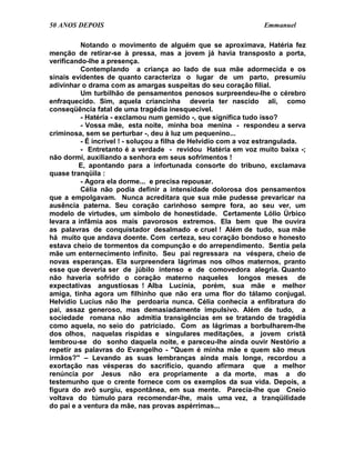 50 ANOS DEPOIS                                                   Emmanuel

          Notando o movimento de alguém que se aproximava, Hatéria fez
menção de retirar-se à pressa, mas a jovem já havia transposto a porta,
verificando-lhe a presença.
          Contemplando a criança ao lado de sua mãe adormecida e os
sinais evidentes de quanto caracteriza o lugar de um parto, presumiu
adivinhar o drama com as amargas suspeitas do seu coração filial.
          Um turbilhão de pensamentos penosos surpreendeu-lhe o cérebro
enfraquecido. Sim, aquela criancinha deveria ter nascido ali, como
conseqüência fatal de uma tragédia inesquecível.
          - Hatéria - exclamou num gemido -, que significa tudo isso?
          - Vossa mãe, esta noite, minha boa menina - respondeu a serva
criminosa, sem se perturbar -, deu à luz um pequenino...
          - É incrível ! - soluçou a filha de Helvídio com a voz estrangulada.
          - Entretanto é a verdade - revidou Hatéria em voz muito baixa -;
não dormi, auxiliando a senhora em seus sofrimentos !
         E, apontando para a infortunada consorte do tribuno, exclamava
quase tranqüila :
          - Agora ela dorme... e precisa repousar.
          Célia não podia definir a intensidade dolorosa dos pensamentos
que a empolgavam. Nunca acreditara que sua mãe pudesse prevaricar na
ausência paterna. Seu coração carinhoso sempre fora, ao seu ver, um
modelo de virtudes, um símbolo de honestidade. Certamente Lólio Úrbico
levara a infâmia aos mais pavorosos extremos. Ela bem que lhe ouvira
as palavras de conquistador desalmado e cruel ! Além de tudo, sua mãe
há muito que andava doente. Com certeza, seu coração bondoso e honesto
estava cheio de tormentos da compunção e do arrependimento. Sentia pela
mãe um enternecimento infinito. Seu pai regressara na véspera, cheio de
novas esperanças. Ela surpreendera lágrimas nos olhos maternos, pranto
esse que deveria ser de júbilo intenso e de comovedora alegria. Quanto
não haveria sofrido o coração materno naqueles longos meses de
expectativas angustiosas ! Alba Lucínia, porém, sua mãe e melhor
amiga, tinha agora um filhinho que não era uma flor do tálamo conjugal.
Helvídio Lucius não lhe perdoaria nunca. Célia conhecia a enfibratura do
pai, assaz generoso, mas demasiadamente impulsivo. Além de tudo, a
sociedade romana não admitia transigências em se tratando de tragédia
como aquela, no seio do patriciado. Com as lágrimas a borbulharem-lhe
dos olhos, naquelas ríspidas e singulares meditações, a jovem cristã
lembrou-se do sonho daquela noite, e pareceu-lhe ainda ouvir Nestório a
repetir as palavras do Evangelho - "Quem é minha mãe e quem são meus
irmãos?" – Levando as suas lembranças ainda mais longe, recordou a
exortação nas vésperas do sacrifício, quando afirmara que a melhor
renúncia por Jesus não era propriamente a da morte, mas a do
testemunho que o crente fornece com os exemplos da sua vida. Depois, a
figura do avô surgiu, espontânea, em sua mente. Parecia-lhe que Cneio
voltava do túmulo para recomendar-lhe, mais uma vez, a tranqüilidade
do pai e a ventura da mãe, nas provas aspérrimas...
 