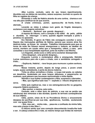 50 ANOS DEPOIS                                                    Emmanuel

          Alba Lucínia, contudo, saíra do seu torpor, repentinamente.
Aturdida com os efeitos do narcótico, estava surpresa, ouvindo no quarto da
filha os vagidos da criança.
          Divisando o vulto de Hatéria através de uma cortina, chamou-a em
voz alta para certificar-se do que ocorria.
          A criada criminosa, porém, apareceu-lhe de frente, lívida e
aterrada...
          Levando as mãos à cabeça num gesto de fingido desespero,
exclamava com esgares estranhos :
          - Senhora!... Senhora! que grande desgraça!...
          A esposa do tribuno, com o coração a lhe saltar do peito, pálida
e aturdida, ia interrogar a serva, quando alguém transpôs a porta e
penetrou no aposento.
          Era Helvídio. O genro de Fábio não conseguira conciliar o sono.
Depois das insinuações pérfidas de Sabina, parecia que veneno atroz lhe
destruía todas as forças do coração. Trabalhou intensamente para que as
horas da noite lhe fossem menos amargurosas e, todavia, ao dealbar da
aurora, montara um cavalo veloz que o transportou, célere, a casa, para
consolidar a sua tranqüilidade espiritual, junto da mulher e da filhinha.
          Lá chegando, ainda ouviu a velha serva exclamar desesperada:
          - Uma desgraça!.. uma grande desgraça...
          Enquanto Lucínia o contemplava aflita e amargurada, Helvídio
Lucius caminhava para ela e para a criada, com o semblante carregado e
triste...
          - Explica-te, Hatéria!.. - teve forças para murmurar a pobre senhora,
aflitamente.
          Nesse instante, porém, depois de longa prece, a jovem cristã
surgiu, quase cambaleante, à porta da alcova materna.
          Tinha os olhos vermelhos e tristes, a roupa mal posta, os cabelos
em desalinho. Acalentado em seus braços afetuosos, o pequerrucho se
acalmara, qual pássaro que houvesse reencontrado o ninho tépido.
          Helvídio e sua mulher contemplaram a filha, surpresos e aterrados.
          - Mas, que significa tudo isso ? – explodiu o tribuno dirigindo-se à
serva.
          Célia quis explicar-se, mas a voz estrangulara-se-lhe na garganta,
enquanto Hatéria esclarecia:
          - Meu senhor, a menina, esta noite...
          Contudo, ante o olhar duro do patrício, a sua voz se perdia nas
reticências dos remorsos e das dúvidas, quanto às terríveis conseqüências
da sua infâmia.
          Célia, porém, cheia de fé na Providência Divina e sinceramente
desejosa de sacrificar-se por sua mãe, ajoelhara-se, humilde, exclamando
com voz quase firme :
          - Sim, meu pai... minha mãe... pesa-me a confissão da minha falta,
mas esta criança é meu filho !...
          O tribuno sentiu que uma comoção desconhecida invadiu-lhe todo
o ser. A cabeça andava-lhe à roda, ao mesmo tempo que lividez de mármore
 