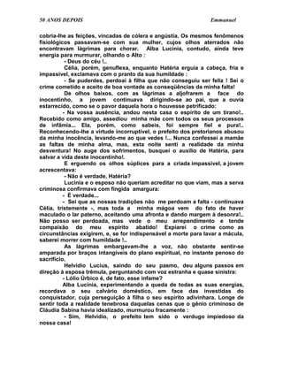 50 ANOS DEPOIS                                                  Emmanuel

cobria-lhe as feições, vincadas de cólera e angústia. Os mesmos fenômenos
fisiológicos passavam-se com sua mulher, cujos olhos aterrados não
encontravam lágrimas para chorar. Alba Lucínia, contudo, ainda teve
energia para murmurar, olhando o Alto :
           - Deus do céu !..
           Célia, porém, genuflexa, enquanto Hatéria erguia a cabeça, fria e
impassível, exclamava com o pranto da sua humildade :
           - Se puderdes, perdoai à filha que não conseguiu ser feliz ! Sei o
crime cometido e aceito de boa vontade as conseqüências da minha falta!
           De olhos baixos, com as lágrimas a aljofrarem a face do
inocentinho, a jovem continuava dirigindo-se ao pai, que a ouvia
estarrecido, como se o pavor daquela hora o houvesse petrificado:
          - Na vossa ausência, andou nesta casa o espírito de um tirano!..
Recebido como amigo, assediou minha mãe com todos os seus processos
de infâmia... Ela, porém, como sabeis, foi sempre fiel e pura!..
Reconhecendo-lhe a virtude incorruptível, o prefeito dos pretorianos abusou
da minha inocência, levando-me ao que vedes !... Nunca confessei a mamãe
as faltas de minha alma, mas, esta noite senti a realidade da minha
desventura! No auge dos sofrimentos, busquei o auxílio de Hatéria, para
salvar a vida deste inocentinho!.
           E erguendo os olhos súplices para a criada impassível, a jovem
acrescentava:
           - Não é verdade, Hatéria?
           Lucínia e o esposo não queriam acreditar no que viam, mas a serva
criminosa confirmava com fingida amargura:
          - É verdade...
          - Sei que as nossas tradições não me perdoam a falta - continuava
Célia, tristemente -, mas toda a minha mágoa vem do fato de haver
maculado o lar paterno, aceitando uma afronta e dando margem à desonra!..
Não posso ser perdoada, mas vede o meu arrependimento e tende
compaixão do meu espírito abatido! Expiarei o crime como as
circunstâncias exigirem, e, se for indispensável a morte para lavar a mácula,
saberei morrer com humildade !..
           As lágrimas embargavam-lhe a voz, não obstante sentir-se
amparada por braços intangíveis do plano espiritual, no instante penoso do
sacrifício.
           Helvídio Lucius, saindo do seu pasmo, deu alguns passos em
direção à esposa trêmula, perguntando com voz estranha e quase sinistra:
          - Lólio Úrbico é, de fato, esse infame?
          Alba Lucínia, experimentando a queda de todas as suas energias,
recordava o seu calvário doméstico, em face das investidas do
conquistador, cuja perseguição à filha o seu espírito adivinhara. Longe de
sentir toda a realidade tenebrosa daquelas cenas que o gênio criminoso de
Cláudia Sabina havia idealizado, murmurou fracamente :
           - Sim, Helvídio, o prefeito tem sido o verdugo impiedoso da
nossa casa!
 