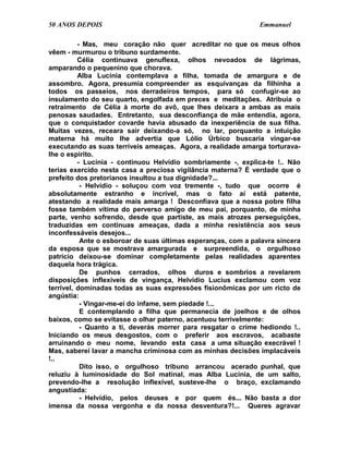 50 ANOS DEPOIS                                                 Emmanuel

          - Mas, meu coração não quer acreditar no que os meus olhos
vêem - murmurou o tribuno surdamente.
          Célia continuava genuflexa, olhos nevoados de lágrimas,
amparando o pequenino que chorava.
          Alba Lucínia contemplava a filha, tomada de amargura e de
assombro. Agora, presumia compreender as esquivanças da filhinha a
todos os passeios, nos derradeiros tempos, para só confugir-se ao
insulamento do seu quarto, engolfada em preces e meditações. Atribuía o
retraimento de Célia à morte do avô, que lhes deixara a ambas as mais
penosas saudades. Entretanto, sua desconfiança de mãe entendia, agora,
que o conquistador covarde havia abusado da inexperiência de sua filha.
Muitas vezes, receara sair deixando-a só, no lar, porquanto a intuição
materna há muito lhe advertia que Lólio Úrbico buscaria vingar-se
executando as suas terríveis ameaças. Agora, a realidade amarga torturava-
lhe o espírito.
          - Lucínia - continuou Helvídio sombriamente -, explica-te !.. Não
terias exercido nesta casa a preciosa vigilância materna? É verdade que o
prefeito dos pretorianos insultou a tua dignidade?...
           - Helvídio - soluçou com voz tremente -, tudo que ocorre é
absolutamente estranho e incrível, mas o fato aí está patente,
atestando a realidade mais amarga ! Desconfiava que a nossa pobre filha
fosse também vítima do perverso amigo de meu pai, porquanto, de minha
parte, venho sofrendo, desde que partiste, as mais atrozes perseguições,
traduzidas em contínuas ameaças, dada a minha resistência aos seus
inconfessáveis desejos...
           Ante o esboroar de suas últimas esperanças, com a palavra sincera
da esposa que se mostrava amargurada e surpreendida, o orgulhoso
patrício deixou-se dominar completamente pelas realidades aparentes
daquela hora trágica.
           De punhos cerrados, olhos duros e sombrios a revelarem
disposições inflexíveis de vingança, Helvídio Lucius exclamou com voz
terrível, dominadas todas as suas expressões fisionômicas por um ricto de
angústia:
           - Vingar-me-ei do infame, sem piedade !...
           E contemplando a filha que permanecia de joelhos e de olhos
baixos, como se evitasse o olhar paterno, acentuou terrivelmente:
           - Quanto a ti, deverás morrer para resgatar o crime hediondo !..
Iniciando os meus desgostos, com o preferir aos escravos, acabaste
arruinando o meu nome, levando esta casa a uma situação execrável !
Mas, saberei lavar a mancha criminosa com as minhas decisões implacáveis
!..
           Dito isso, o orgulhoso tribuno arrancou acerado punhal, que
reluziu à luminosidade do Sol matinal, mas Alba Lucínia, de um salto,
prevendo-lhe a resolução inflexível, susteve-lhe o braço, exclamando
angustiada:
           - Helvídio, pelos deuses e por quem és... Não basta a dor
imensa da nossa vergonha e da nossa desventura?!... Queres agravar
 