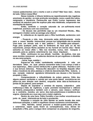 50 ANOS DEPOIS                                                Emmanuel

nossos padecimentos com a morte e com o crime? Não! Isso não!.. Acima
de tudo, Célia é nossa filha!
          Nesse instante, o tribuno lembrou-se repentinamente das rogativas
amoráveis do genitor, na mais profunda recordação, como a pedir-lhe calma,
resignação e clemência. Pareceu-lhe que Cneio Lucius regressava das
sombras do sepulcro para lhe suplicar pela neta idolatrada, cooperando nas
exortações da esposa.
          Então, sentindo o coração saturado de um sofrimento moral
indefinível, acentuou com voz cavernosa:
          - Os deuses não permitirão seja eu um miserável filicida... Mas,
esmagarei o traidor como se esmaga uma víbora!
          E, voltando-se de repente para a filha humilhada, sentenciou com
energia:
          - Poupo-te a vida, mas, doravante estás definitivamente morta
para a nossa desdita imensurável, porque tua indignidade não te permite
viver mais um minuto sob o teto paterno !. És maldita para sempre!..
Foge para qualquer parte, sem te lembrares de teus pais ou do teu
nascimento, porque Roma assistirá ao teu funeral em breves dias ! Serás
estranha ao nosso afeto !.. Não nos recordes, nunca, nem busques o
passado, pois eu poderia exterminar-te nos meus impulsos!..
          Célia continuava na sua atitude humilde, de joelhos, mas aos
seus ouvidos ressoavam as palavras decisivas do pai orgulhoso e ofendido
no seu amor-próprio.
          - Vai-te, foge, maldita !..
          Ergueu-se ela, então, cambaleante, endereçando à mãe um
derradeiro olhar, no qual parecia concentrar toda a sua crença e toda a
sua esperança... Alba Lucínia retribuiu-lhe o gesto afetuoso, fixando-a com
a sua ternura dolorosa. Pareceu-lhe descobrir na limpidez daquele olhar
toda a inocência da alma piedosa e cristã da desventurada filha; todavia, o
seu coração maternal agradecia intimamente aos deuses o lhe haverem
poupado a vida...
          Compreendendo a inflexibilidade da ordem paterna, Célia deu
alguns passos vacilantes e, saindo por uma porta lateral encontrou-se em
plena rua, sem direção nem destino, enquanto atrás dela se fechavam as
portas do lar paterno, para sempre.
          Depois de exprobrar a conduta da esposa, culpando-a pela
indiferença e falta de vigilância, e após prometer recompensar o silêncio
de Hatéria, ameaçando-a também com o cárcere, caso viesse a verificar-
se o contrário, mandou um servo dos mais prestimosos à residência dos
sogros, chamando-os a sua casa com a maior urgência.
          Dentro de uma hora, Fábio Cornélio e sua mulher encontravam-se
junto do casal, inteirando-se de todo o acontecido.
          Enquanto o coração de Júlia Spinter se sentia tocado das mais
dolorosas emoções, o velho e orgulhoso censor exclamava convictamente :
          - Sim, Helvídio, vamos procurar o traidor quanto antes, a fim de
o exterminar, sejam quais forem as conseqüências; mas, devias ter
aniquilado a filha, pois o sangue deve compensar os prejuízos da vergonha,
 