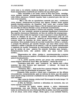 50 ANOS DEPOIS                                                    Emmanuel

como esse e, no entanto, soube-se depois que os dois patrícios suicidas
foram assassinados cruelmente por sicários da sua própria grei.
          Célia, encostada a um canto, como se fôra uma jovem mendiga,
ouvia aquelas notícias, amargamente impressionada. A estranha morte de
Lólio Úrbico aterrava-a. Embora inquieta, fazia o possível para não trair as
mais vivas emoções.
         - Mas o dia não se caracterizou somente por isso - continuava
Júnio, loquaz -; disseram-me no Forum que alguns cristãos foram presos
quando reunidos próximo do Esquilino, bem como que o censor Fábio
Cornélio e família partiram para Cápua, a fim de trazerem para aqui as cinzas
de uma filha do tribuno Helvídio Lucius, lá falecida recentemente...
          A jovem cristã recolheu a notícia com espanto, compreendendo a
gravidade da sua condição perante os parentes orgulhosos e inexoráveis.
Seu espírito chocava-se tristemente, em face de notícias tão amargurosas...
A mente lhe veio a idéia de regressar a casa e repousar o corpo alquebrado...
Nunca se afastara do lar, a não ser quando descansava junto do avô
enfermo, no palácio do Aventino. Lembrou os servos amigos e dedicados,
invocou todos os recantos do ninho paterno com os seus aspectos
peculiares. Uma saudade imensa de sua mãe invadia-lhe o íntimo e, contudo,
o coração lhe afirmava, por secreta intuição, que seus olhos nunca mais
voltariam a refletir a placidez do lar paterno, a não ser quando abandonasse
o ergástulo do mundo. Consoante as informações de Júnio, compreendeu
que as portas da casa paterna lhe estavam fechadas para sempre...
Simbolicamente morta, não poderia voltar aos seus senão como
sombra...
          Observando-a de olhos úmidos e reconhecendo-lhe o enorme
cansaço, Orfília procurou quebrar a frivolidade dos assuntos, dirigindo-lhe a
palavra bondosamente :
         - E tu, minha querida menina, por pouco não continuávamos a
nossa história. Afirmas-te viúva? Mas, que lástima !.. Assim tão nova!
          Tomando-a pela mão, para conduzi-la ao interior sob o olhar
surpreso dos dois homens que reparavam a nobreza de traços da
desconhecida, continuava :
          - Entremos, filha !... Está muito frio e pareces fatigada. Além disso,
precisamos cuidar da alimentação do pequeno. Vem!
         Enquanto Célia exorava a Jesus que a inspirasse em tão difíceis
circunstâncias, compreendendo, após as notícias de Júnio, que não poderia
expor àquela amiga ocasional a realidade da sua situação, Orfília prosseguia
com interesse:
         - Mas, como te chamas, minha irmã? Enviuvaste há muito tempo ? E
não tens outra amizade por ti ?.
          A filha de Helvídio, medindo a delicadeza do momento, deu um
nome suposto, exclamando:
         - Enviuvei há quatro meses apenas e estou inteiramente
desamparada, com este filhinho de poucos dias. Tenho experimentado
todos os sofrimentos de uma infortunada filha da plebe, mas tenho guardado
a fé em Jesus, como único refúgio. Ainda agora, a sua caridade fraterna,
 