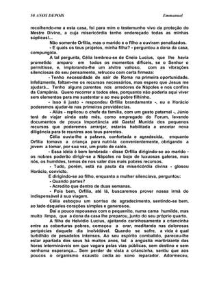 50 ANOS DEPOIS                                                    Emmanuel

recolhendo-me a esta casa, foi para mim o testemunho vivo da proteção do
Mestre Divino, a cuja misericórdia tenho endereçado todas as minhas
súplicas!...
          Não somente Orfília, mas o marido e o filho a ouviram penalizados.
          - E quais os teus projetos, minha filha? - perguntou a dona da casa,
compungida.
          A tal pergunta, Célia lembrou-se de Cneio Lucius, que lhe havia
prometido amparo em todos os momentos difíceis, se o Senhor o
permitisse, e, implorando-lhe um alvitre valioso,          com as vibrações
silenciosas do seu pensamento, retrucou com certa firmeza:
         - Tenho necessidade de sair de Roma na primeira oportunidade.
Infelizmente, faltam-me os recursos necessários, mas espero que Jesus me
ajudará... Tenho alguns parentes nos arredores de Nápoles e nos confins
da Campânia. Quero recorrer a todos eles, porquanto não poderia aqui viver
sem elementos para me sustentar e ao meu pobre filhinho.
         - Isso é justo - respondeu Orfília brandamente -, eu e Horácio
poderemos ajudar-te nas primeiras providências.
          - Aliás - replicou o chefe da família, com um gesto paternal -, Júnio
terá de viajar ainda este mês, como empregado do Forum, levando
documentos de pouca importância até Gaeta! Munida dos pequenos
recursos que poderemos arranjar, estarás habilitada a encetar nova
diligência para te reunires aos teus parentes.
          Célia ouvia-lhe a palavra, confortada e agradecida, enquanto
Orfília tomava a criança para nutri-la convenientemente, obrigando a
jovem a tomar, por sua vez, um prato de caldo.
         - Essa idéia é bem lembrada - disse Orfília dirigindo-se ao marido -
os nobres poderão dirigir-se a Nápoles no bojo de luxuosas galeras, mas
nós, os humildes, temos de nos valer dos mais pobres recursos.
          - Tudo, porém, está na pauta da misericórdia divina - glosou
Horácio, convicto.
         E dirigindo-se ao filho, enquanto a mulher silenciava, perguntou:
          - Quando partes?
          - Acredito que dentro de duas semanas.
          - Pois bem, Orfília, até lá, buscaremos prover nossa irmã do
indispensável à sua viagem.
          Célia esboçou um sorriso de agradecimento, sentindo-se bem,
ao lado daqueles corações simples e generosos.
          Daí a pouco repousava com o pequenito, numa cama humilde, mas
muito limpa, que a dona da casa lhe preparou, junto do seu próprio quarto.
          A filha de Helvídio Lucius, ajeitando carinhosamente a criancinha
entre as coberturas pobres, começou a orar, meditando nas dolorosas
peripécias daquele dia inolvidável. Quando se sofre, a vida é qual
turbilhão de pesadelos intensos. Ao seu espírito combalido, pareceu-lhe
estar apartada dos seus há muitos anos, tal a angústia martirizante das
horas intermináveis em que vagara pelas vias públicas, sem destino e sem
nenhuma esperança... Sem perder de vista a criancinha, sentiu que aos
poucos o organismo exausto cedia ao sono reparador. Adormeceu,
 