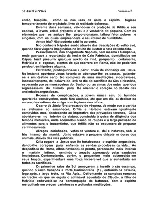 50 ANOS DEPOIS                                                  Emmanuel

então, tranqüila,     como se nas asas da noite o espírito            fugisse
temporariamente do ergástulo, livre da realidade dolorosa.
         Durante duas semanas, valendo-se da proteção de Orfília e seu
esposo, a jovem cristã preparou o seu e o vestuário do pequeno. Com os
elementos que os amigos lhe proporcionaram, talhou fatos pobres e
singelos, com os quais empreenderia o seu roteiro de humildade.
         Aonde iria? Não poderia sabê-lo ao certo.
         Não conhecia Nápoles senão através das descrições do velho avô,
quando fazia viagens imaginárias no intuito de ilustrar a neta estremecida.
         Possivelmente, não chegaria até Nápoles, nem mesmo à Campânia,
onde guardava a recordação da irmã e de Caio Fabrícius, domiciliados em
Cápua. Inútil presumir qualquer auxílio da irmã, porquanto, certamente,
Helvídia e o esposo, cientes do que ocorrera em Roma, não lhe poderiam
perdoar, em hipótese alguma.
         Entretanto, predispunha-se a partir, cheia de confiança em Deus.
No instante oportuno Jesus haveria de abençoar-lhe os passos, guiando-
os a um destino certo. No complexo de suas meditações, recordava-se,
incessantemente, da palavra do avô no dia do sacrifício de Ciro e Nestório,
esperando que os mensageiros do Senhor ou as almas dos entes queridos
regressassem do túmulo para lhe orientar o coração no dédalo das
ansiedades angustiosas.
         Receosa de complicações, a jovem nunca saiu do humilde
quarteirão transteverino, onde fôra acolhida, até que um dia, ao dealbar da
aurora, despediu-se da amiga com lágrimas nos olhos.
         O carro de Júnio fôra preparado de véspera, de modo que a partida
se efetuasse ao amanhecer. Orfília e Horácio estavam igualmente
comovidos, mas, obedecendo ao imperativo das provações terrenas, Célia
aboletava-se no interior da viatura, construída à guisa de diligência dos
tempos medievais, onde acomodou o saco de roupas e a larga provisão de
alimentos para o inocentinho, que Orfília não se esquecera de preparar
carinhosamente.
         Abraços carinhosos, votos de ventura e, daí a instantes, sob o
frio intenso da manhã, Júnio estalava o pequeno chicote no dorso dos
animais, através das vias públicas.
         Célia rogava a Jesus que lhe fortalecesse o espírito angustiado,
dando-lhe coragem para enfrentar as sendas procelosas da vida... Ao
despedir-se de Roma, olhos nevoados de pranto, pareceu-lhe mais intenso
o martírio íntimo, sentindo o coração azorragado pelas saudades
impiedosas. Contemplando, porém, o pequenino meio adormecido em
seus braços, experimentava uma força incoercível que a sustentaria em
todos os sacrifícios.
         Os primeiros raios do Sol começavam a invadir o céu escampo,
quando o carro transpôs a Porta Caelimontana (1) , entrando os cavalos,
logo após, a largo trote, na Via Ápia... Defrontando as campinas romanas
no trecho em que se erguia o admirável aqueduto de Cláudio, a filha de
Helvídio embevecia-se na contemplação da Natureza, com o espírito
mergulhado em preces carinhosas e profundas meditações.
 