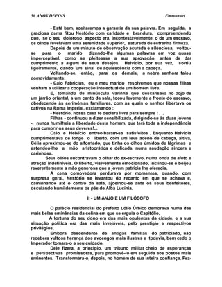 50 ANOS DEPOIS                                                    Emmanuel

          - Está bem, aceitaremos a garantia da sua palavra. Em seguida, a
graciosa dama fitou Nestório com caridade e brandura, compreendendo
que, se o seu doloroso aspecto era, incontestavelmente, o de um escravo,
os olhos revelavam uma serenidade superior, saturada de estranha firmeza.
          Depois de um minuto de observação acurada e silenciosa, voltou-
se    para    o    marido    dizendo-lhe algumas palavras em voz quase
imperceptível, como se pleiteasse a sua aprovação, antes de dar
cumprimento a algum de seus desejos. Helvídio, por sua vez, sorriu
ligeiramente, dando um sinal de aquiescência com a cabeça.
          Voltando-se, então, para os demais, a nobre senhora falou
comovidamente:
          - Caio Fabrícius, eu e meu marido resolvemos que nossas filhas
venham a utilizar a cooperação intelectual de um homem livre.
          E, tomando de minúscula varinha que descansava no bojo de
um jarrão oriental, a um canto da sala, tocou levemente a fronte do escravo,
obedecendo às cerimônias familiares, com as quais o senhor libertava os
cativos na Roma Imperial, exclamando :
          - Nestório, nossa casa te declara livre para sempre ! . .
          Filhas - continuou a dizer sensibilizada, dirigindo-se às duas jovens
-, nunca humilheis a liberdade deste homem, que terá toda a independência
para cumprir os seus deveres!...
          Caio e Helvício entreolharam-se satisfeitos . Enquanto Helvídia
cumprimentava de longe o liberto, com um leve aceno de cabeça, altiva,
Célia aproximou-se do alforriado, que tinha os olhos úmidos de lágrimas e
estendeu-lhe a mão aristocrática e delicada, numa saudação sincera e
carinhosa.
       Seus olhos encontravam o olhar do ex-escravo, numa onda de afeto e
atração indefiníveis. O liberto, visivelmente emocionado, inclinou-se e beijou
reverentemente a mão generosa que a jovem patrícia lhe oferecia.
          A cena comovedora perdurava por momentos, quando, com
surpresa geral, Nestório se levantou do recanto em que se achava e,
caminhando até o centro da sala, ajoelhou-se ante os seus benfeitores,
osculando humildemente os pés de Alba Lucínia.

                           II - UM ANJO E UM FILÓSOFO

          O palácio residencial do prefeito Lólio Úrbico demorava numa das
mais belas eminências da colina em que se erguia o Capitólio.
          A fortuna do seu dono era das mais opulentas da cidade, e a sua
situação política era das mais invejáveis, pelo prestígio e respectivos
privilégios.
          Embora descendente de antigas famílias do patriciado, não
recebera vultosa herança dos avoengos mais ilustres e todavia, bem cedo o
Imperador tomara-o a seu cuidado.
          Dele fizera, a princípio, um tribuno militar cheio de esperanças
e perspectivas promissoras, para promovê-lo em seguida aos postos mais
eminentes. Transformara-o, depois, no homem de sua inteira confiança. Fez-
 