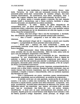 50 ANOS DEPOIS                                                  Emmanuel

          Dentro de suas meditações, a viajante defrontava Anxur, mais
tarde Terracina, de onde saía por escarpada encosta da montanha,
passando pelas ruínas bem conservadas de castelos antigos, dos mais
remotos dominadores. Da culminância, seus olhos abrangiam toda a
região das Lagoas célebres, bem como vasta extensão do mar Tirreno.
          Aí, porém, sentiu o coração gelado e dolorido. Era dali, daquela
estrada hostil e montanhosa, que o idoso cocheiro, benfeitor e amigo,
deveria retroceder, em obediência às ordens recebidas.
          Entardecia.     O velho      lidador da gleba despediu-se da
companheira, com os olhos umedecidos. Por todo o caminho, Célia se
conservara triste e silenciosa, mas, percebendo que o seu benfeitor estava
receoso e sensibilizado por ter de abandoná-la em sítio tão ingrato, e a tais
horas, disse-lhe corajosamente :
          - Adeus, meu bom amigo ! Que o céu lhe recompense a bondade.
Seu oferecimento generoso evitou-me grande cansaço pelo caminho!...
          - Ides a Fondi? - perguntou o bom do velho com carinhoso
interesse.
          - Não precisarei chegar até lá – respondeu a jovem com inaudita
coragem -; a propriedade de meus parentes está muito próxima.
          - Ainda bem - replicou ele mais conformado -, temia que
precisásseis caminhar ainda muito, pois estas regiões são infestadas de
feras e bandidos.
          - Fique descansado - disse Célia ocultando a própria angústia -,
estas estradas não me são desconhecidas. Além do mais, estou certa de
que o céu me protegerá, amparando o meu filhinho...
          O generoso carreiro ao ouvir a invocação do céu, descobriu-se
respeitoso na sua simplicidade de alma devotada a Deus e, depois de
estender a destra à jovem desconhecida, preparou-se para descer a
montanha, onde fôra tão somente para atender a solicitação da sua graciosa
passageira, descendo pelas mesmas sendas escarpadas, a fim de cumprir
em Anxur a incumbência que levava.
          Célia viu-o desaparecer nas curvas íngremes, acompanhando-lhe o
veículo com o olhar triste e ansioso. Desejava também retroceder, mas um
receio imenso dos homens impiedosos, que não saberiam respeitar-lhe a
castidade, a impelia a buscar o desconhecido, entre as sombras espessas
das florestas do Lácio.
          Com o pensamento em prece, caminhou quase mecanicamente,
observando, angustiada, que se avizinhavam as sombras do crepúsculo...
          A estrada corria por um vale apertado, vendo-se-lhe de um lado o
oceano, e do outro a cadeia das montanhas. Os derradeiros raios do Sol
douravam a cúpula imensa, quando seus olhos divisaram, à esquerda, uma
gruta providencial, formada pelos elementos da Natureza. Era, porém, uma
edificação natural tão imponente, que bastou um exame mais acurado
para que se recordasse das lições do avô, em outros tempos,
identificando o local com as suas reminiscências dos estudos com o
avozinho. Aquela gruta era o local famoso onde Sejano havia salvado a vida
de Tibério, quando o antigo Imperador, ainda príncipe, se dirigia com
 