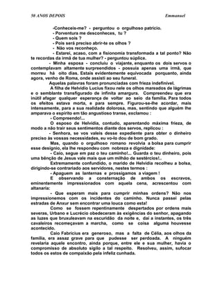 50 ANOS DEPOIS                                                   Emmanuel

             -Conheceis-me? - perguntou o orgulhoso patrício.
             - Porventura me desconheces, tu ?
             - Quem sois ?
             - Pois será preciso abrir-te os olhos ?
             - Não vos reconheço.
             - Estarei, acaso, com a fisionomia transformada a tal ponto? Não
te recordas da irmã de tua mulher? - perguntou súplice.
          - Minha esposa - concluiu o viajante, enquanto os dois servos o
contemplavam altamente surpreendidos - possuía apenas uma irmã, que
morreu há oito dias. Estais evidentemente equivocada porquanto, ainda
agora, venho de Roma, onde assisti ao seu funeral.
          Aquelas palavras foram pronunciadas com frieza indefinível.
           A filha de Helvídio Lucius fixou nele os olhos mareados de lágrimas
e o semblante transfigurado de infinita amargura. Compreendeu que era
inútil afagar qualquer esperança de voltar ao seio da família. Para todos
os efeitos estava morta, e para sempre. Figurou-se-lhe acordar, mais
intensamente, para a sua realidade dolorosa, mas, sentindo que alguém lhe
amparava o espírito em tão angustioso transe, exclamou :
           - Compreendo!...
           O esposo de Helvídia, contudo, aparentando máxima frieza, de
modo a não trair seus sentimentos diante dos servos, replicou :
          - Senhora, se vos valeis desse expediente para obter o dinheiro
preciso às vossas necessidades, eu vo-lo dou de bom grado.
           Mas, quando o orgulhoso romano revolvia a bolsa para cumprir
esse desígnio, ela lhe respondeu com nobreza e dignidade:
           - Caio, segue em paz o teu caminho!... Guarda o teu dinheiro, pois
uma bênção de Jesus vale mais que um milhão de sestércios!..
           Extremamente confundido, o marido de Helvídia recolheu a bolsa,
dirigindo-se contrariado aos servidores, nestes termos :
           - Apaguem as lanternas e prossigamos a viagem !
           E observando a consternação de ambos os escravos,
eminentemente impressionados com aquela cena, acrescentou com
altanaria:
           - Que esperam mais para cumprir minhas ordens? Não nos
impressionemos com os incidentes do caminho. Nunca passei pelas
estradas de Anxur sem encontrar uma louca como esta!
           Como se fossem repentinamente despertados por ordens mais
severas, Urbano e Lucrécio obedeceram às exigências do senhor, apagando
as luzes que bruxuleavam na escuridão da noite e, daí a instantes, os três
cavaleiros recomeçavam a marcha, como se coisa alguma houvesse
acontecido.
           Caio Fabrícius era generoso, mas a falta de Célia, aos olhos da
família, era assaz grave para que pudesse ser perdoada. A ninguém
revelaria aquele encontro, ainda porque, entre ele e sua mulher, havia o
compromisso de absoluto sigilo a tal respeito. Resolveu, assim, sufocar
todos os estos de compaixão pela infeliz cunhada.
 