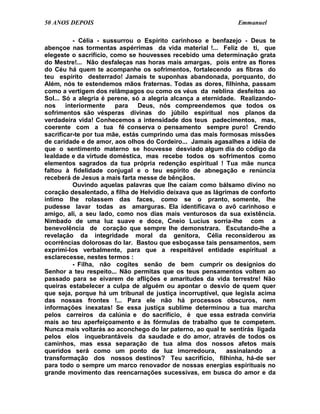 50 ANOS DEPOIS                                                 Emmanuel

           - Célia - sussurrou o Espírito carinhoso e benfazejo - Deus te
abençoe nas tormentas aspérrimas da vida material !... Feliz de ti, que
elegeste o sacrifício, como se houvesses recebido uma determinação grata
do Mestre!... Não desfaleças nas horas mais amargas, pois entre as flores
do Céu há quem te acompanhe os sofrimentos, fortalecendo as fibras do
teu espírito desterrado! Jamais te suponhas abandonada, porquanto, do
Além, nós te estendemos mãos fraternas. Todas as dores, filhinha, passam
como a vertigem dos relâmpagos ou como os véus da neblina desfeitos ao
Sol... Só a alegria é perene, só a alegria alcança a eternidade. Realizando-
nos     interiormente   para    Deus, nós compreendemos que todos os
sofrimentos são vésperas divinas do júbilo espiritual nos planos da
verdadeira vida! Conhecemos a intensidade dos teus padecimentos, mas,
coerente com a tua fé conserva o pensamento sempre puro! Crendo
sacrificar-te por tua mãe, estás cumprindo uma das mais formosas missões
de caridade e de amor, aos olhos do Cordeiro... Jamais agasalhes a idéia de
que o sentimento materno se houvesse desviado algum dia do código da
lealdade e da virtude doméstica, mas recebe todos os sofrimentos como
elementos sagrados da tua própria redenção espiritual ! Tua mãe nunca
faltou à fidelidade conjugal e o teu espírito de abnegação e renúncia
receberá de Jesus a mais farta messe de bênçãos.
           Ouvindo aquelas palavras que lhe caíam como bálsamo divino no
coração desalentado, a filha de Helvídio deixava que as lágrimas de conforto
íntimo lhe rolassem das faces, como se o pranto, somente, lhe
pudesse lavar todas as amarguras. Ela identificava o avô carinhoso e
amigo, ali, a seu lado, como nos dias mais venturosos da sua existência.
Nimbado de uma luz suave e doce, Cneio Lucius sorria-lhe com a
benevolência de coração que sempre lhe demonstrara. Escutando-lhe a
revelação da integridade moral da genitora, Célia reconsiderou as
ocorrências dolorosas do lar. Bastou que esboçasse tais pensamentos, sem
exprimi-los verbalmente, para que a respeitável entidade espiritual a
esclarecesse, nestes termos :
           - Filha, não cogites senão de bem cumprir os desígnios do
Senhor a teu respeito... Não permitas que os teus pensamentos voltem ao
passado para se eivarem de aflições e amaritudes da vida terrestre! Não
queiras estabelecer a culpa de alguém ou apontar o desvio de quem quer
que seja, porque há um tribunal de justiça incorruptível, que legisla acima
das nossas frontes !... Para ele não há processos obscuros, nem
informações inexatas! Se essa justiça sublime determinou a tua marcha
pelos carreiros da calúnia e do sacrifício, é que essa estrada conviria
mais ao teu aperfeiçoamento e às fórmulas de trabalho que te competem.
Nunca mais voltarás ao aconchego do lar paterno, ao qual te sentirás ligada
pelos elos inquebrantáveis da saudade e do amor, através de todos os
caminhos, mas essa separação de tua alma dos nossos afetos mais
queridos será como um ponto de luz imorredoura,              assinalando   a
transformação dos nossos destinos? Teu sacrifício, filhinha, há-de ser
para todo o sempre um marco renovador de nossas energias espirituais no
grande movimento das reencarnações sucessivas, em busca do amor e da
 